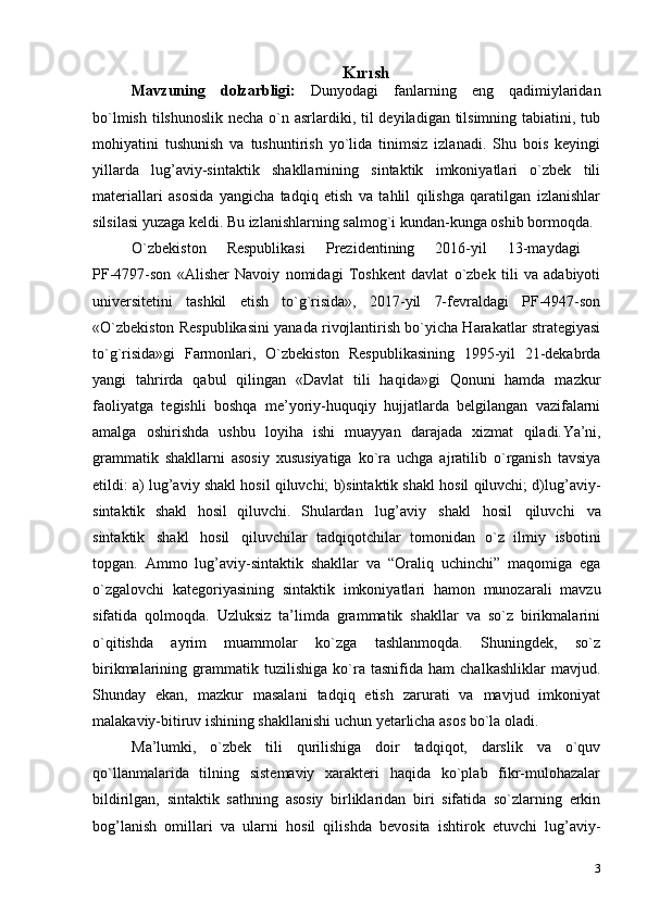 3Kırısh
Mavzuning   dolzarbligi:   Dunyodagi   fanlarning   eng   qadimiylaridan
bo`lmish tilshunoslik necha o`n asrlardiki, til  deyiladigan tilsimning tabiatini, tub
mohiyatini   tushunish   va   tushuntirish   yo`lida   tinimsiz   izlanadi.   Shu   bois   keyingi
yillarda   lug’aviy-sintaktik   shakllarnining   sintaktik   imkoniyatlari   o`zbek   tili
materiallari   asosida   yangicha   tadqiq   etish   va   tahlil   qilishga   qaratilgan   izlanishlar
silsilasi yuzaga keldi. Bu izlanishlarning salmog`i kundan-kunga oshib bormoqda.
O `zbekistоn   Respublikаsi   Prezidentining   2016-yil   13-mаydаgi  
PF-4797-sоn   «Аlisher   Nаvоiy   nоmidаgi   Tоshkent   dаvlаt   o`zbek   tili   vа   аdаbiyoti
universitetini   tаshkil   etish   to`g`risidа»,   2017-yil   7-fevrаldаgi   PF-4947-sоn
«O`zbekistоn Respublikаsini yanаdа rivоjlаntirish bo`yichа Hаrаkаtlаr strаtegiyasi
to`g`risidа»gi   Fаrmоnlаri,   O`zbekistоn   Respublikаsining   1995-yil   21-dekаbrdа
yangi   tаhrirdа   qаbul   qilingаn   «Dаvlаt   tili   hаqidа»gi   Qоnuni   hаmdа   mаzkur
fаоliyatgа   tegishli   bоshqа   me’yoriy-huquqiy   hujjаtlаrdа   belgilаngаn   vаzifаlаrni
аmаlgа   оshirishdа   ushbu   lоyihа   ishi   muаyyan   dаrаjаdа   хizmаt   qilаdi. Ya’ni,
grammatik   shakllarni   asosiy   xususiyatiga   ko`ra   uchga   ajratilib   o`rganish   tavsiya
etildi: a) lug’aviy shakl hosil qiluvchi; b)sintaktik shakl hosil qiluvchi; d)lug’aviy-
sintaktik   shakl   hosil   qiluvchi.   Shulardan   lug’aviy   shakl   hosil   qiluvchi   va
sintaktik   shakl   hosil   qiluvchilar   tadqiqotchilar   tomonidan   o`z   ilmiy   isbotini
topgan.   Ammo   lug’aviy-sintaktik   shakllar   va   “Oraliq   uchinchi”   maqomiga   ega
o`zgalovchi   kategoriyasining   sintaktik   imkoniyatlari   hamon   munozarali   mavzu
sifatida   qolmoqda.   Uzluksiz   ta’limda   grammatik   shakllar   va   so`z   birikmalarini
o`qitishda   ayrim   muammolar   ko`zga   tashlanmoqda.   Shuningdek,   so`z
birikmalarining   grammatik   tuzilishiga   ko`ra   tasnifida   ham   chalkashliklar   mavjud.
Shunday   ekan,   mazkur   masalani   tadqiq   etish   zarurati   va   mavjud   imkoniyat
malakaviy-bitiruv ishining shakllanishi uchun yetarlicha asos bo`la   oladi.
Ma’lumki,   o`zbek   tili   qurilishiga   doir   tadqiqot,   darslik   va   o`quv
qo`llanmalarida   tilning   sistemaviy   xarakteri   haqida   ko`plab   fikr-mulohazalar
bildirilgan,   sintaktik   sathning   asosiy   birliklaridan   biri   sifatida   so`zlarning   erkin
bog’lanish   omillari   va   ularni   hosil   qilishda   bevosita   ishtirok   etuvchi   lug’aviy- 