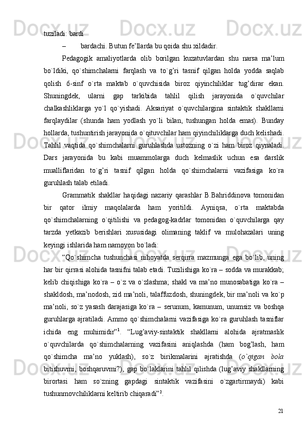 21tuziladi:   bardi
– bardachi. Butun fe’llarda bu qoida shu   xildadir.
Pedagogik   amaliyotlarda   olib   borilgan   kuzatuvlardan   shu   narsa   ma’lum
bo`ldiki,   qo`shimchalarni   farqlash   va   to`g’ri   tasnif   qilgan   holda   yodda   saqlab
qolish   6-sinf   o`rta   maktab   o`quvchisida   biroz   qiyinchiliklar   tug’dirar   ekan.
Shuningdek,   ularni   gap   tarkibida   tahlil   qilish   jarayonida   o`quvchilar
chalkashliklarga   yo`l   qo`yishadi.   Aksariyat   o`quvchilargina   sintaktik   shakllarni
farqlaydilar   (shunda   ham   yodlash   yo`li   bilan,   tushungan   holda   emas).   Bunday
hollarda, tushuntirish jarayonida o`qituvchilar ham qiyinchiliklarga duch kelishadi.
Tahlil   vaqtida   qo`shimchalarni   guruhlashda   ustozning   o`zi   ham   biroz   qiynaladi.
Dars   jarayonida   bu   kabi   muammolarga   duch   kelmaslik   uchun   esa   darslik
mualliflaridan   to`g’ri   tasnif   qilgan   holda   qo`shimchalarni   vazifasiga   ko`ra
guruhlash talab   etiladi.
Grammatik   shakllar   haqidagi   nazariy   qarashlar   B.Bahriddinova   tomonidan
bir   qator   ilmiy   maqolalarda   ham   yoritildi.   Ayniqsa,   o`rta   maktabda
qo`shimchalarning   o`qitilishi   va   pedagog-kadrlar   tomonidan   o`quvchilarga   qay
tarzda   yetkazib   berishlari   xususidagi   olimaning   taklif   va   mulohazalari   uning
keyingi ishlarida ham namoyon bo`ladi:
“Qo`shimcha   tushunchasi   nihoyatda   serqirra   mazmunga   ega   bo`lib,   uning
har bir qirrasi alohida tasnifni talab etadi. Tuzilishiga ko`ra – sodda va murakkab;
kelib  chiqishiga  ko`ra  –  o`z  va   o`zlashma;   shakl   va  ma’no  munosabatiga  ko`ra  –
shakldosh, ma’nodosh, zid ma’noli, talaffuzdosh, shuningdek, bir ma’noli va ko`p
ma’noli,   so`z   yasash   darajasiga   ko`ra   –   serunum,   kamunum,   unumsiz   va   boshqa
guruhlarga   ajratiladi.   Ammo   qo`shimchalarni   vazifasiga   ko`ra   guruhlash   tasniflar
ichida   eng   muhimidir” 1
.   “Lug’aviy-sintaktik   shakllarni   alohida   ajratmaslik
o`quvchilarda   qo`shimchalarning   vazifasini   aniqlashda   (ham   bog’lash,   ham
qo`shimcha   ma’no   yuklash),   so`z   birikmalarini   ajratishda   ( o`qigan   bola
bitishuvmi,   boshqaruvmi?),   gap   bo`laklarini   tahlil   qilishda   (lug’aviy   shakllarning
birortasi   ham   so`zning   gapdagi   sintaktik   vazifasini   o`zgartirmaydi)   kabi
tushunmovchiliklarni keltirib   chiqaradi” 2
. 