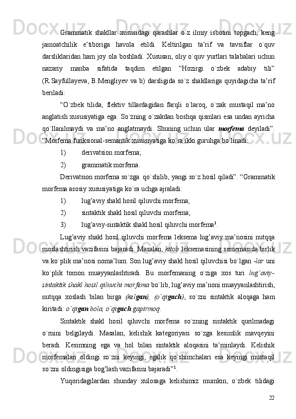 22Grammatik   shakllar   xususidagi   qarashlar   o`z   ilmiy   isbotini   topgach,   keng
jamoatchilik   e’tiboriga   havola   etildi.   Keltirilgan   ta’rif   va   tavsiflar   o`quv
darsliklaridan ham joy ola boshladi. Xususan, oliy o`quv yurtlari talabalari uchun
nazariy   manba   sifatida   taqdim   etilgan   “Hozirgi   o`zbek   adabiy   tili”
(R.Sayfullayeva, B.Mengliyev  va b)  darsligida so`z shakllariga quyidagicha ta’rif
beriladi:
“O`zbek   tilida,   flektiv   tillardagidan   farqli   o`laroq,   o`zak   mustaqil   ma’no
anglatish xususiyatiga  ega. So`zning o`zakdan boshqa  qismlari esa undan ayricha
qo`llanilmaydi   va   ma’no   anglatmaydi.   Shuning   uchun   ular   morfema   deyiladi”.
“Morfema funksional-semantik xususiyatiga ko`ra ikki guruhga bo`linadi:
1) derivatsion   morfema;
2) grammatik   morfema.
Derivatsion morfema so`zga qo`shilib, yangi so`z hosil  qiladi”.  “Grammatik
morfema asosiy xususiyatiga ko`ra uchga   ajraladi:
1) lug’aviy shakl hosil qiluvchi   morfema;
2) sintaktik shakl hosil qiluvchi   morfema;
3) lug’aviy-sintaktik shakl hosil qiluvchi   morfema 3
.
Lug’aviy  shakl   hosil   qiluvchi   morfema   leksema   lug’aviy   ma’nosini   nutqqa
moslashtirish vazifasini bajaradi. Masalan,   kitob   leksemasining sememasida birlik
va ko`plik ma’nosi noma’lum. Son lug’aviy shakl hosil qiluvchisi bo`lgan  -lar  uni
ko`plik   tomon   muayyanlashtiradi.   Bu   morfemaning   o`ziga   xos   turi   lug’aviy-
sintaktik shakl hosil qiluvchi morfema  bo`lib, lug’aviy ma’noni muayyanlashtirish,
nutqqa   xoslash   bilan   birga   (kel gan ),   (o`qi gach ) ,   so`zni   sintaktik   aloqaga   ham
kiritadi:  o`qi gan  bola, o`qi gach  gapirmoq .
Sintaktik   shakl   hosil   qiluvchi   morfema   so`zning   sintaktik   qurilmadagi
o`rnini   belgilaydi.   Masalan,   kelishik   kategoriyasi   so`zga   kesimlik   mavqeyini
beradi.   Kesimning   ega   va   hol   bilan   sintaktik   aloqasini   ta’minlaydi.   Kelishik
morfemalari   oldingi   so`zni   keyingi,   egalik   qo`shimchalari   esa   keyingi   mustaqil
so`zni oldingisiga bog’lash vazifasini bajaradi” 1
.
Yuqoridagilardan   shunday   xulosaga   kelishimiz   mumkin,   o`zbek   tilidagi 