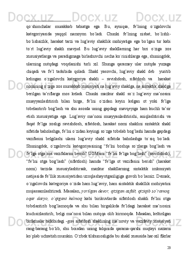 23qo`shimchalar   murakkab   tabiatga   ega.   Bu,   ayniqsa,   fe’lning   o`zgalovchi
kategoriyasida   yaqqol   namoyon   bo`ladi.   Chunki   fe’lning   nisbat,   bo`lishli-
bo`lishsizlik,   harakat   tarzi   va   lug’aviy   shakllik   mohiyatiga   ega   bo`lgan   tur   kabi
to`rt   lug’aviy   shakli   mavjud.   Bu   lug’aviy   shakllarning   har   biri   o`ziga   xos
xususiyatlarga va paradigmaga birlashuvchi necha ko`rinishlarga ega, shuningdek,
ularning   nutqdagi   voqelanishi   turli   xil.   Shunga   qaramay   ular   nutqda   yuzaga
chiqadi   va   fe’l   tarkibida   qoladi.   Shakl   yasovchi,   lug’aviy   shakl   deb     yuritib
kelingan   o`zgalovchi   kategoriya   shakli   –   ravishdosh,   sifatdosh   va     harakat
nomining o`ziga xos murakkab xususiyati na lug’aviy shaklga, na sintaktik shaklga
berilgan   ta’riflarga   mos   keladi.   Chunki   mazkur   shakl   so`z   lug’aviy   ma’nosini
muayyanlashtirish   bilan   birga,   fe’lni   o`zidan   keyin   kelgan   ot   yoki   fe’lga
tobelantirib   bog’lash   va   shu   asosda   uning   gapdagi   mavqeyiga   ham   kuchli   ta’sir
etish   xususiyatiga   ega.   Lug’aviy   ma’noni   muayyanlashtirishi,   aniqlashtirishi   va
faqat   fe’lga   xosligi   ravishdosh,   sifatdosh,   harakat   nomi   shaklini   sintaktik   shakl
sifatida baholashga, fe’lni o`zidan keyingi so`zga tobelab bog’lashi hamda gapdagi
vazifasini   belgilashi   ularni   lug’aviy   shakl   sifatida   baholashga   to`siq   bo`ladi.
Shuningdek,   o`zgalovchi   kategoriyasining   “fe’lni   boshqa   so`zlarga   bog’lash   va
fe’lga otga xos vazifalarini berish” UGMsini “fe’lni fe’lga bog’lash” (ravishdosh),
“fe’lni   otga   bog’lash”   (sifatdosh)   hamda   “fe’lga   ot   vazifasini   berish”   (harakat
nomi)   tarzida   xususiylashtirsak,   mazkur   shakllarning   sintaktik   imkoniyatinatijasida fe’llik xususiyatidan uzoqlashayotganligiga guvoh bo`lamiz. Demak,
o`zgalovchi kategoriya o`zida ham lug’aviy, ham sintaktik shakllik mohiyatini
mujassamlashtiradi. Masalan, 	yorilgan devor, qizigan asfalt, qiziqib so`ramoq,	
oqar   daryo,   o`qigani   kelmoq  	kabi   birikuvlarda   sifatdosh   shakli   fe’lni   otga	
tobelantirib   bog’lamoqda   va   shu   bilan   birgalikda   fe’ldagi   harakat   ma’nosini
kuchsizlantirib, belgi ma’nosi bilan nutqqa olib kirmoqda.  	Masalan, keltirilgan	
birikmalar tarkibidagi  	-gan  	sifatdosh shaklining  	ma’noviy  	va  	vazifaviy xususiyati	
rang-barang   bo`lib,  	shu  	boisdan  	uning  	talqinida   qarama-qarshi  	nuqtayi  	nazarni	
ko`plab uchratish mumkin. O`zbek tilshunosligida 	bu 	shakl 	xususida 	har-xil 	fikrlar 