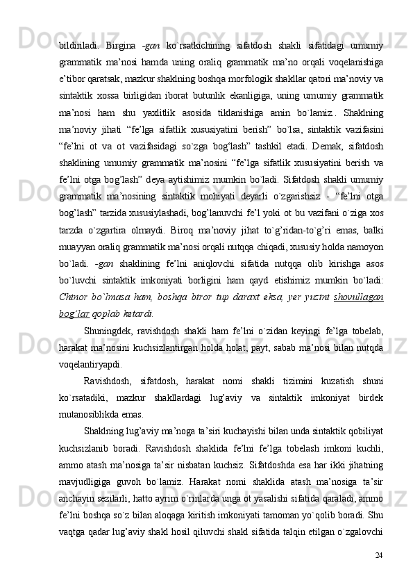 24bildiriladi.  	Birgina  	-gan  	ko`rsatkichining   sifatdosh  	shakli  	sifatidagi  	umumiy	
grammatik  	ma’nosi   hamda   uning   oraliq  	grammatik  	ma’no   orqali   voqelanishiga	
e’tibor qaratsak, 	mazkur shaklning boshqa 	morfologik 	shakllar qatori ma’noviy 	va	
sintaktik  	xossa  	birligidan  	iborat  	butunlik   ekanligiga,  	uning   umumiy  	grammatik	
ma’nosi	 	ham	 shu	 	yaxlitlik	 asosida	 tiklanishiga	 	amin	 	bo`lamiz..	 Shaklning	
ma’noviy  	jihati  	“fe’lga  	sifatlik  	xususiyatini  	berish”  	bo`lsa,   sintaktik   vazifasini	
“fe’lni  	ot   va   ot  	vazifasidagi  	so`zga  	bog‘lash”   tashkil   etadi.   Demak,   sifatdosh	
shaklining  	umumiy  	grammatik   ma’nosini   “fe’lga   sifatlik   xususiyatini   berish  	va	
fe’lni otga bog’lash” deya  	aytishimiz  	mumkin  	bo`ladi. Sifatdosh  	shakli umumiy	
grammatik   ma’nosining   sintaktik   mohiyati   deyarli   o`zgarishsiz  	-  	“fe’lni  	otga	
bog’lash” tarzida xususiylashadi, bog’lanuvchi 	fe’l  	yoki  	ot  	bu 	vazifani  	o`ziga xos	
tarzda  	o`zgartira   olmaydi.  	Biroq  	ma’noviy  	jihat  	to`g’ridan-to`g’ri  	emas,   balki	
muayyan 	oraliq 	grammatik 	ma’nosi orqali 	nutqqa 	chiqadi, xususiy holda 	namoyon	
bo`ladi.  	-gan  	shaklining  	fe’lni  	aniqlovchi  	sifatida   nutqqa   olib  	kirishga  	asos	
bo`luvchi  	sintaktik   imkoniyati   borligini  	ham   qayd  	etishimiz  	mumkin  	bo`ladi:	
Chinor   bo`lmasa   ham,   boshqa	 biror	 tup	 daraxt	 eksa,	 yer	 yuzini	 shovullagan	
bog’lar	 qoplab	 ketardi.Shuningdek,   ravishdosh   shakli   ham   fe’lni   o`zidan   keyingi   fe’lga   tobelab,
harakat  ma’nosini   kuchsizlantirgan  holda holat,  payt, sabab   ma’nosi  bilan  nutqda
voqelantiryapdi.
Ravishdosh,   sifatdosh,   harakat   nomi   shakli   tizimini   kuzatish   shuni
ko`rsatadiki,   mazkur   shakllardagi   lug’aviy   va   sintaktik   imkoniyat   birdek
mutanosiblikda emas.
Shaklning lug’aviy ma’noga ta’siri kuchayishi bilan unda sintaktik qobiliyat
kuchsizlanib   boradi.   Ravishdosh   shaklida   fe’lni   fe’lga   tobelash   imkoni   kuchli,
ammo  atash   ma’nosiga   ta’sir   nisbatan   kuchsiz.   Sifatdoshda   esa   har   ikki   jihatning
mavjudligiga   guvoh   bo`lamiz.   Harakat   nomi   shaklida   atash   ma’nosiga   ta’sir
anchayin sezilarli, hatto ayrim o`rinlarda unga ot yasalishi sifatida qaraladi, ammo
fe’lni boshqa so`z bilan aloqaga kiritish imkoniyati tamoman yo`qolib boradi. Shu
vaqtga qadar lug’aviy shakl hosil qiluvchi shakl sifatida talqin etilgan o`zgalovchi 