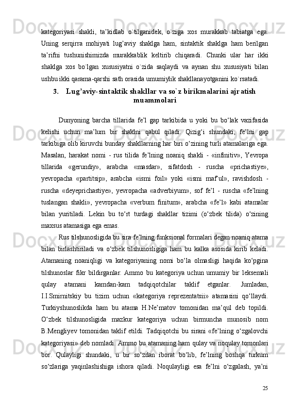 25kategoriyasi   shakli,   ta’kidlab   o`tilganidek,   o`ziga   xos   murakkab   tabiatga   ega.
Uning   serqirra   mohiyati   lug’aviy   shaklga   ham,   sintaktik   shaklga   ham   berilgan
ta’rifni   tushunishimizda   murakkablik   keltirib   chiqaradi.   Chunki   ular   har   ikki
shaklga   xos   bo`lgan   xususiyatni   o`zida   saqlaydi   va   aynan   shu   xususiyati   bilan
ushbu ikki qarama-qarshi sath orasida umumiylik shakllanayotganini   ko`rsatadi.
3. Lug’aviy-sintaktik shakllar va so`z birikmalarini ajratish
muammolari
Dunyoning   barcha   tillarida   fe’l   gap   tarkibida   u   yoki   bu   bo‘lak   vazifasida
kelishi   uchun   ma’lum   bir   shaklni   qabul   qiladi.   Qizig‘i   shundaki,   fe’lni   gap
tarkibiga olib kiruvchi bunday shakllarning har biri o‘zining turli atamalariga ega.
Masalan,   harakat   nomi   -   rus   tilida   fe’lning   noaniq   shakli   -   «infinitiv»,   Yevropa
tillarida   «gerundiy»,   arabcha   «masdar»,   sifatdosh   -   ruscha   «prichastiye»,
yevropacha   «partitsip»,   arabcha   «ismi   foil»   yoki   «ismi   maf’ul»,   ravishdosh   -
ruscha   «deyeprichastiye»,   yevropacha   «adverbiyum»,   sof   fe’l   -   ruscha   «fe’lning
tuslangan   shakli»,   yevropacha   «verbum   finitum»,   arabcha   «fe’l»   kabi   atamalar
bilan   yuritiladi.   Lekin   bu   to‘rt   turdagi   shakllar   tizimi   (o‘zbek   tilida)   o‘zining
maxsus atamasiga ega emas.
Rus tilshunosligida bu sira fe’lning funksional formalari degan noaniq atama
bilan   birlashtiriladi   va   o‘zbek   tilshunosligiga   ham   bu   kalka   asosida   kirib   keladi.
Atamaning   noaniqligi   va   kategoriyaning   nomi   bo‘la   olmasligi   haqida   ko‘pgina
tilshunoslar   fikr   bildirganlar.   Ammo   bu   kategoriya   uchun   umumiy   bir   leksemali
qulay   atamani   kamdan-kam   tadqiqotchilar   taklif   etganlar.   Jumladan,
I.I.Smirnitskiy   bu   tizim   uchun   «kategoriya   reprezentatsii»   atamasini   qo‘llaydi.
Turkiyshunoslikda   ham   bu   atama   H.Ne’matov   tomonidan   ma’qul   deb   topildi.
O‘zbek   tilshunosligida   mazkur   kategoriya   uchun   birmuncha   munosib   nom
B.Mengliyev   tomonidan   taklif   etildi.   Tadqiqotchi   bu   sirani   «fe’lning   o‘zgalovchi
kategoriyasi» deb nomladi. Ammo bu atamaning ham qulay va noqulay tomonlari
bor.   Qulayligi   shundaki,   u   bir   so‘zdan   iborat   bo‘lib,   fe’lning   boshqa   turkum
so‘zlariga   yaqinlashishiga   ishora   qiladi.   Noqulayligi   esa   fe’lni   o‘zgalash,   ya’ni 