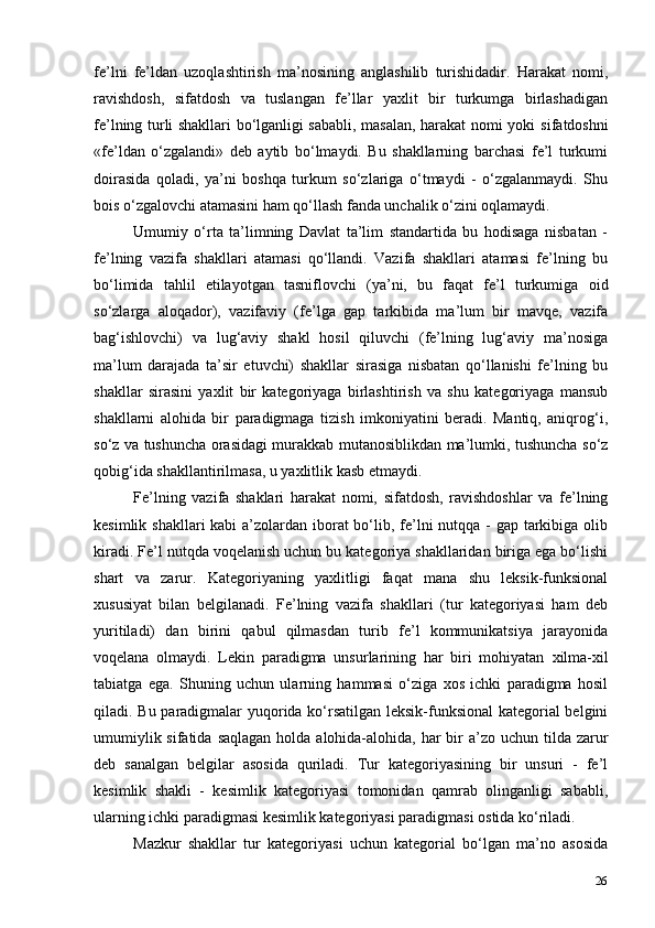 26fe’lni   fe’ldan   uzoqlashtirish   ma’nosining   anglashilib   turishidadir.   Harakat   nomi,
ravishdosh,   sifatdosh   va   tuslangan   fe’llar   yaxlit   bir   turkumga   birlashadigan
fe’lning turli shakllari bo‘lganligi sababli, masalan, harakat   nomi   yoki   sifatdoshni
«fe’ldan   o‘zgalandi»   deb   aytib   bo‘lmaydi.   Bu   shakllarning   barchasi   fe’l   turkumi
doirasida   qoladi,   ya’ni   boshqa   turkum   so‘zlariga   o‘tmaydi   -   o‘zgalanmaydi.   Shu
bois o‘zgalovchi atamasini ham qo‘llash fanda unchalik o‘zini oqlamaydi.
Umumiy   o‘rta   ta’limning   Davlat   ta’lim   standartida   bu   hodisaga   nisbatan   -
fe’lning   vazifa   shakllari   atamasi   qo‘llandi.   Vazifa   shakllari   atamasi   fe’lning   bu
bo‘limida   tahlil   etilayotgan   tasniflovchi   (ya’ni,   bu   faqat   fe’l   turkumiga   oid
so‘zlarga   aloqador),   vazifaviy   (fe’lga   gap   tarkibida   ma’lum   bir   mavqe,   vazifa
bag‘ishlovchi)   va   lug‘aviy   shakl   hosil   qiluvchi   (fe’lning   lug‘aviy   ma’nosiga
ma’lum   darajada   ta’sir   etuvchi)   shakllar   sirasiga   nisbatan   qo‘llanishi   fe’lning   bu
shakllar   sirasini   yaxlit   bir   kategoriyaga   birlashtirish   va   shu   kategoriyaga   mansub
shakllarni   alohida   bir   paradigmaga   tizish   imkoniyatini   beradi.   Mantiq,   aniqrog‘i,
so‘z va tushuncha orasidagi murakkab mutanosiblikdan ma’lumki, tushuncha so‘z
qobig‘ida shakllantirilmasa, u yaxlitlik kasb   etmaydi.
Fe’lning   vazifa   shaklari   harakat   nomi,   sifatdosh,   ravishdoshlar   va   fe’lning
kesimlik shakllari kabi  a’zolardan iborat bo‘lib, fe’lni  nutqqa - gap tarkibiga olib
kiradi. Fe’l nutqda voqelanish uchun bu kategoriya shakllaridan biriga ega bo‘lishi
shart   va   zarur.   Kategoriyaning   yaxlitligi   faqat   mana   shu   leksik-funksional
xususiyat   bilan   belgilanadi.   Fe’lning   vazifa   shakllari   (tur   kategoriyasi   ham   deb
yuritiladi)   dan   birini   qabul   qilmasdan   turib   fe’l   kommunikatsiya   jarayonida
voqelana   olmaydi.   Lekin   paradigma   unsurlarining   har   biri   mohiyatan   xilma-xil
tabiatga   ega.   Shuning   uchun   ularning   hammasi   o‘ziga   xos   ichki   paradigma   hosil
qiladi. Bu paradigmalar yuqorida ko‘rsatilgan leksik-funksional  kategorial belgini
umumiylik sifatida  saqlagan holda  alohida-alohida, har  bir  a’zo  uchun tilda zarur
deb   sanalgan   belgilar   asosida   quriladi.   Tur   kategoriyasining   bir   unsuri   -   fe’l
kesimlik   shakli   -   kesimlik   kategoriyasi   tomonidan   qamrab   olinganligi   sababli,
ularning ichki paradigmasi kesimlik kategoriyasi paradigmasi ostida ko‘riladi.
Mazkur   shakllar   tur   kategoriyasi   uchun   kategorial   bo‘lgan   ma’no   asosida 