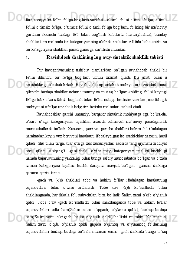 27farqlansa(ya’ni fe’lni fe’lga bog‘lash vazifasi - o‘timli fe’lni o‘timli fe’lga, o‘timli
fe’lni o‘timsiz fe’lga, o‘timsiz fe’lni o‘timli fe’lga bog‘lash, fe’lning bir ma’noviy
guruhini   ikkinchi   turdagi   fe’l   bilan   bog‘lash   kabilarda   hususiylashsa),   bunday
shakllar tom ma’noda tur kategoriyasining alohida shakllari sifatida baholanishi va
tur kategoriyasi shakllari paradigmasiga kiritilishi mumkin.
4. Ravishdosh shaklining lug‘aviy-sintaktik shakllik   tabiati
Tur   kategoriyasining   tarkibiy   qismlaridan   bo‘lgan   ravishdosh   shakli   bir
fe’lni   ikkinchi   bir   fe’lga   bog‘lash   uchun   xizmat   qiladi.   Bu   jihati   bilan   u
kelishiklarga o‘xshab ketadi. Ravishdoshning sintaktik mohiyatini ravishdosh hosil
qiluvchi boshqa shakllar uchun umumiy va mutlaq bo‘lgan «oldingi fe’lni keyingi
fe’lga tobe a’zo sifatida bog‘lash bilan fe’lni nutqqa kiritish» vazifasi, morfologik
mohiyatini «fe’lga ravishlik belgisini berish» ma’nolari tashkil etadi.
Ravishdoshlar   garchi   umumiy,   barqaror   sintaktik   mohiyatga   ega   bo‘lsa-da,
o‘zaro   o‘zga   kategoriyalar   tajallilari   asosida   xilma-xil   ma’noviy   paradigmatik
munosabatlarda bo‘ladi. Xususan, -gani va -guncha shakllari hokim fe’l ifodalagan
harakatdan keyin yuz beruvchi harakatni ifodalaydigan ko‘rsatkichlar qatorini hosil
qiladi. Shu bilan birga, ular o‘ziga xos xususiyatlari asosida teng qiymatli ziddiyat
hosil   qiladi.   Aniqrog‘i,   -gani   shakli   o‘zida   mayl   kategoriyasi   tajallisi   kuchliligi
hamda bajaruvchining yakkaligi bilan bunga salbiy munosabatda bo‘lgan va o‘zida
zamon   kategoriyasi   tajallisi   kuchli   darajada   mavjud   bo‘lgan   -guncha   shakliga
qarama-qarshi turadi.
-gach   va   (-i)b   shakllari   tobe   va   hokim   fe’llar   ifodalagan   harakatning
bajaruvchisi   bilan   o‘zaro   zidlanadi.   Tobe   uzv   -(i)b   ko‘rsatkichi   bilan
shakllanganda, har ikkala fe’l subyektlari bitta bo‘ladi: Salim xatni o‘qib o‘ylanib
qoldi.   Tobe   o‘zv   -gach   ko‘rsatkichi   bilan   shakllanganda   tobe   va   hokim   fe’llar
bajaruvchilari   bitta   ham(Salim   xatni   o‘qigach,   o‘ylanib   qoldi),   boshqa-boshqa
ham(Salim   xatni   o‘qigach,   halim   o‘ylanib   qoldi)   bo‘lishi   mumkin.   Ko‘rinadiki,
Salim   xatni   o‘qib,   o‘ylanib   qoldi   gapida   o‘qimoq   va   o‘ylanmoq   fe’llarining
bajaruvchilari   boshqa-boshqa   bo‘lishi   mumkin   emas.   -gach  shaklida   bunga  to‘siq 