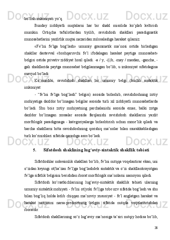 28bo‘lish imkoniyati   yo‘q.
Bunday   ziddiyatli   nuqtalarni   har   bir   shakl   misolida   ko‘plab   keltirish
mumkin.   Ortiqcha   tafsilotlardan   tiyilib,   ravishdosh   shakllari   paradigmatik
munosabatlarini yaxlitlik nuqtai nazaridan xulosalashga harakat qilamiz.
«Fe’lni   fe’lga   bog‘lash»   umumiy   grammatik   ma’nosi   ostida   birlashgan
shakllar   dastavval   «boshqaruvchi   fe’l   ifodalagan   harakat   paytiga   munosabat»
belgisi ostida privativ ziddiyat hosil qiladi. -a / y, -(i)b, -may / masdan, -gancha, -
gali shakllarida paytga munosabat  belgilanmagan bo‘lib, u imkoniyat  sifatidagina
mavjud   bo‘ladi:
Ko‘rinadiki,   ravishdosh   shakllari   bir   umumiy   belgi   (kuchli   sintaktik
imkoniyat
-   “fe’lni   fe’lga   bog‘lash”   belgisi)   asosida   birlashib,   ravishdoshning   zotiy
mohiyatiga daxldor  bo‘lmagan belgilar asosida  turli  xil  ziddiyatli  munosabatlarda
bo‘ladi.   Shu   bois   zotiy   mohiyatning   parchalanishi   asosida   emas,   balki   zotga
daxldor   bo‘lmagan   xossalar   asosida   farqlanishi   ravishdosh   shakllarini   yaxlit
morfologik   paradigmaga   -   kategoriyalarga   birlashtirish   uchun   mone’lik   qiladi   va
barcha   shakllarni   bitta   ravishdoshning   qorishiq   ma’nolar   bilan   murakkablashgan
turli ko‘rinishlari sifatida qarashga asos   bo‘ladi.
5. Sifatdosh shaklining lug‘aviy-sintaktik shakllik   tabiati
Sifatdoshlar nokesimlik shakllari bo‘lib, fe’lni nutqqa voqelantirar ekan, uni
o‘zidan keyingi ot(ba’zan fe’l)ga bog‘lashdek sintaktik va o‘zi shakllantirayotgan
fe’lga sifatlik belgisini berishdan iborat morfologik ma’nolarni namoyon   qiladi.
Sifatdosh   ko‘rsatkichlarining   lug‘aviy-sintaktik   shakllik   tabiati   ularning
umumiy sintaktik mohiyati - fe’lni ot(yoki fe’l)ga tobe uzv sifatida bog‘lash va shu
bilan   bog‘liq   holda   kelib   chiqqan   ma’noviy   xususiyat   -   fe’l   anglatgan   harakat   va
harakat   natijasini   narsa-predmetning   belgisi   sifatida   nutqda   voqelantirishdan
iboratdir.
Sifatdosh shakllarining so‘z lug‘aviy ma’nosiga ta’siri nutqiy hodisa bo‘lib, 