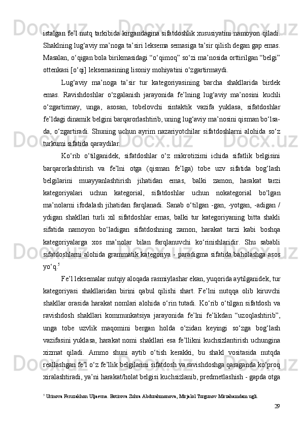 29istalgan fe’l nutq tarkibida kirgandagina sifatdoshlik xususiyatini namoyon qiladi.
Shaklning lug‘aviy ma’noga ta’siri leksema semasiga ta’sir qilish degan gap emas.
Masalan, o‘qigan bola birikmasidagi “o‘qimoq” so‘zi ma’nosida orttirilgan “belgi”
ottenkasi [o‘qi] leksemasining lisoniy mohiyatini o‘zgartirmaydi.
Lug‘aviy   ma’noga   ta’sir   tur   kategoriyasining   barcha   shakllarida   birdek
emas.   Ravishdoshlar   o‘zgalanish   jarayonida   fe’lning   lug‘aviy   ma’nosini   kuchli
o‘zgartirmay,   unga,   asosan,   tobelovchi   sintaktik   vazifa   yuklasa,   sifatdoshlar
fe’ldagi dinamik belgini barqarorlashtirib, uning lug‘aviy ma’nosini qisman bo‘lsa-
da,   o‘zgartiradi.   Shuning   uchun   ayrim   nazariyotchilar   sifatdoshlarni   alohida   so‘z
turkumi sifatida qaraydilar.
Ko‘rib   o‘tilganidek,   sifatdoshlar   o‘z   mikrotizimi   ichida   sifatlik   belgisini
barqarorlashtirish   va   fe’lni   otga   (qisman   fe’lga)   tobe   uzv   sifatida   bog‘lash
belgilarini   muayyanlashtirish   jihatidan   emas,   balki   zamon,   harakat   tarzi
kategoriyalari   uchun   kategorial,   sifatdoshlar   uchun   nokategorial   bo‘lgan
ma’nolarni   ifodalash   jihatidan   farqlanadi.   Sanab   o‘tilgan   -gan,   -yotgan,   -adigan   /
ydigan   shakllari   turli   xil   sifatdoshlar   emas,   balki   tur   kategoriyaning   bitta   shakli
sifatida   namoyon   bo‘ladigan   sifatdoshning   zamon,   harakat   tarzi   kabi   boshqa
kategoriyalarga   xos   ma’nolar   bilan   farqlanuvchi   ko‘rinishlaridir.   Shu   sababli
sifatdoshlarni alohida grammatik kategoriya - paradigma sifatida baholashga  asos
yo‘q. 5
Fe’l leksemalar nutqiy aloqada rasmiylashar ekan, yuqorida aytilganidek, tur
kategoriyasi   shakllaridan   birini   qabul   qilishi   shart.   Fe’lni   nutqqa   olib   kiruvchi
shakllar   orasida  harakat   nomlari   alohida  o‘rin tutadi.  Ko‘rib o‘tilgan sifatdosh  va
ravishdosh   shakllari   kommunkatsiya   jarayonida   fe’lni   fe’likdan   “uzoqlashtirib”,
unga   tobe   uzvlik   maqomini   bergan   holda   o‘zidan   keyingi   so‘zga   bog‘lash
vazifasini  yuklasa, harakat nomi  shakllari esa  fe’llikni kuchsizlantirish uchungina
xizmat   qiladi.   Ammo   shuni   aytib   o‘tish   kerakki,   bu   shakl   vositasida   nutqda
reallashgan fe’l o‘z fe’llik belgilarini sifatdosh va ravishdoshga qaraganda ko‘proq
xiralashtiradi, ya’ni harakat/holat belgisi kuchsizlanib, predmetlashish - gapda otga
5
 Urinova Feruzakhon Uljaevna. Botirova Zuhra Abdurahmonova, Mirjalol Turgunov Mirzahamdam ugli. 