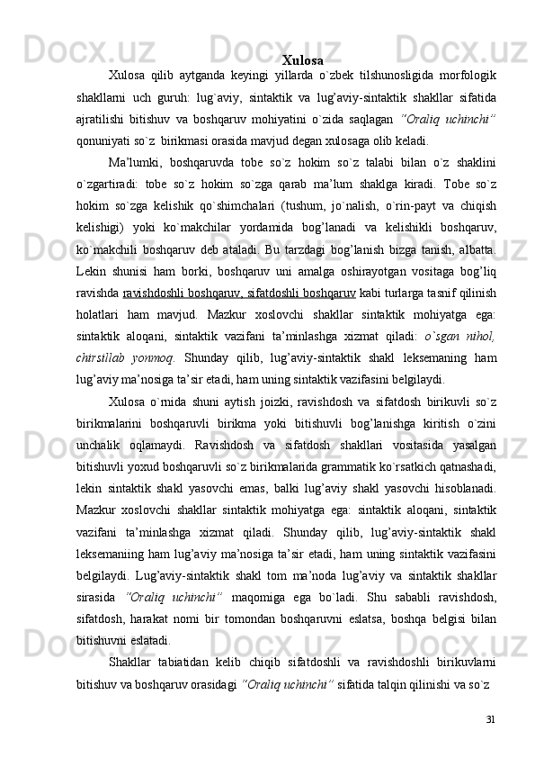 31Xulosa
Xulosa   qilib   aytganda   keyingi   yillarda   o`zbek   tilshunosligida   morfologik
shakllarni   uch   guruh:   lug`aviy,   sintaktik   va   lug’aviy-sintaktik   shakllar   sifatida
ajratilishi   bitishuv   va   boshqaruv   mohiyatini   o`zida   saqlagan   “Oraliq   uchinchi”
qonuniyati so`z  birikmasi orasida mavjud degan xulosaga olib   keladi.
Ma’lumki,   boshqaruvda   tobe   so`z   hokim   so`z   talabi   bilan   o`z   shaklini
o`zgartiradi:   tobe   so`z   hokim   so`zga   qarab   ma’lum   shaklga   kiradi.   Tobe   so`z
hokim   so`zga   kelishik   qo`shimchalari   (tushum,   jo`nalish,   o`rin-payt   va   chiqish
kelishigi)   yoki   ko`makchilar   yordamida   bog’lanadi   va   kelishikli   boshqaruv,
ko`makchili   boshqaruv   deb   ataladi.   Bu   tarzdagi   bog’lanish   bizga   tanish,   albatta.
Lekin   shunisi   ham   borki,   boshqaruv   uni   amalga   oshirayotgan   vositaga   bog’liq
ravishda  ravishdoshli boshqaruv, sifatdoshli boshqaruv  kabi turlarga tasnif qilinish
holatlari   ham   mavjud.   Mazkur   xoslovchi   shakllar   sintaktik   mohiyatga   ega:
sintaktik   aloqani,   sintaktik   vazifani   ta’minlashga   xizmat   qiladi:   o`sgan   nihol,
chirsillab   yonmoq .   Shunday   qilib,   lug’aviy-sintaktik   shakl   leksemaning   ham
lug’aviy ma’nosiga ta’sir etadi, ham uning sintaktik vazifasini   belgilaydi.
Xulosa   o`rnida   shuni   aytish   joizki,   ravishdosh   va   sifatdosh   birikuvli   so`z
birikmalarini   boshqaruvli   birikma   yoki   bitishuvli   bog’lanishga   kiritish   o`zini
unchalik   oqlamaydi.   Ravishdosh   va   sifatdosh   shakllari   vositasida   yasalgan
bitishuvli yoxud boshqaruvli so`z birikmalarida grammatik ko`rsatkich qatnashadi,
lekin   sintaktik   shakl   yasovchi   emas,   balki   lug’aviy   shakl   yasovchi   hisoblanadi.
Mazkur   xoslovchi   shakllar   sintaktik   mohiyatga   ega:   sintaktik   aloqani,   sintaktik
vazifani   ta’minlashga   xizmat   qiladi.   Shunday   qilib,   lug’aviy-sintaktik   shakl
leksemaniing   ham   lug’aviy   ma’nosiga   ta’sir   etadi,  ham   uning  sintaktik   vazifasini
belgilaydi.   Lug’aviy-sintaktik   shakl   tom   ma’noda   lug’aviy   va   sintaktik   shakllar
sirasida   “Oraliq   uchinchi”   maqomiga   ega   bo`ladi.   Shu   sababli   ravishdosh,
sifatdosh,   harakat   nomi   bir   tomondan   boshqaruvni   eslatsa,   boshqa   belgisi   bilan
bitishuvni eslatadi.
Shakllar   tabiatidan   kelib   chiqib   sifatdoshli   va   ravishdoshli   birikuvlarni
bitishuv va boshqaruv orasidagi  “Oraliq uchinchi”  sifatida talqin qilinishi va so`z