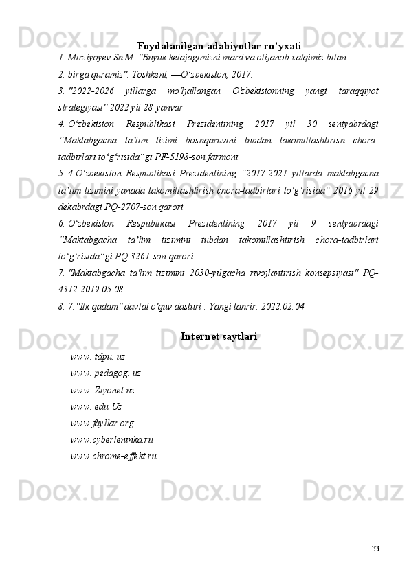 33Foydalanilgan adabiyotlar ro’yxati
1. Mirziyoyev Sh.M. "Buyuk kelajagimizni mard va olijanob xalqimiz bilan 
2. birga quramiz". Toshkent, ―O’zbekiston, 2017.
3. "2022-2026   yillarga   mo'ljallangan   O'zbekistonning   yangi   taraqqiyot
strategiyasi" 2022 yil 28-yanvar
4. O zbekiston   Respublikasi   Prezidentining   2017   yil   30   sentyabrdagiʻ
“Maktabgacha   ta lim   tizimi   boshqaruvini   tubdan   takomillashtirish   chora-	
ʼ
tadbirlari to g risida”gi PF-5198-son farmoni.	
ʻ ʻ
5. 4.O zbekiston   Respublikasi   Prezidentining   “2017-2021   yillarda   maktabgacha	
ʻ
ta lim tizimini  yanada  takomillashtirish  chora-tadbirlari  to g risida” 2016 yil  29	
ʼ ʻ ʻ
dekabrdagi PQ-2707-son qarori. 
6. O zbekiston   Respublikasi   Prezidentining   2017   yil   9   sentyabrdagi	
ʻ
“Maktabgacha   ta lim   tizimini   tubdan   takomillashtirish   chora-tadbirlari	
ʼ
to g risida”gi PQ-3261-son qarori. 	
ʻ ʻ
7. "Maktabgacha   ta'lim   tizimini   2030-yilgacha   rivojlantirish   konsepsiyasi"   PQ-
4312 2019.05.08
8. 7."Ilk qadam" davlat o'quv dasturi . Yangi tahrir. 2022.02.04
Internet saytlari
www. tdpu. uz 
www. pedagog. uz
www. Ziyonet.uz
www. edu.Uz
www.fayllar.org
www.cyberleninka.ru
www.chrome-effekt.ru 