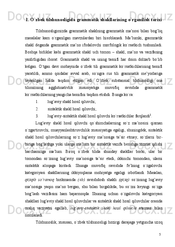 51.  O`zbek tilshunosligida  grammatik shakllarining o`rganilish tarixi
Tilshunosligimizda   grammatik   shaklning   grammatik   ma’nosi   bilan   bog’liq
masalalar   kam   o`rganilgan   mavzulardan   biri   hisoblanadi.   Ma’lumki,   grammatik
shakl   deganda   grammatik   ma’no   ifodalovchi   morfologik   ko`rsatkich   tushuniladi.
Boshqa   birliklar   kabi   grammatik   shakl   uch   tomon   –   shakl,   ma’no   va   vazifaning
yaxlitligidan   iborat.   Grammatik   shakl   va   uning   tasnifi   har   doim   dolzarb   bo`lib
kelgan.   O`tgan   davr   mobaynida   o`zbek   tili   grammatik   ko`rsatkichlarining   tasnifi
yaratildi,   ammo   qoidalar   avval   arab,   so`ngra   rus   tili   grammatik   me’yorlariga
tayanilgan   holda   taqdim   etilgan   edi.   O`zbek   substansial   tilshunosligi   ona
tilimizning   agglutinativlik   xususiyatiga   muvofiq   ravishda   grammatik
ko`rsatkichlarning yangicha tasnifini taqdim etishdi. Bunga ko`ra:
1. lug’aviy shakl hosil   qiluvchi;
2. sintaktik shakl hosil   qiluvchi;
3. lug’aviy-sintaktik shakl hosil qiluvchi ko`rsatkichlar   farqlandi 1
.
Lug’aviy   shakl   hosil   qiluvchi   qo`shimchalarning   so`z   ma’nosini   qisman
o`zgartiruvchi, muayyanlashtiruvchilik  xususiyatiga   egaligi, shuningdek,  sintaktik
shakl   hosil   qiluvchilarning   so`z   lug’aviy   ma’nosiga   ta’sir   etmay,   so`zlarni   bir-
biriga   bog’lashga   yoki   ularga   ma’lum   bir   sintaktik   vazifa   berishga   xizmat   qilishi
barchamizga   ma’lum.   Biroq   o`zbek   tilida   shunday   shakllar   borki,   ular   bir
tomondan   so`zning   lug’aviy   ma’nosiga   ta’sir   etadi,   ikkinchi   tomondan,   ularni
sintaktik   aloqaga   kiritadi.   Shunga   muvofiq   ravishda   fe’lning   o`zgalovchi
kategoriyasi   shakllarining   ikkiyoqlama   mohiyatga   egaligi   isbotlandi.   Masalan,
qiziqib   so`ramoq   birikmasida   (-ib)   ravishdosh   shakli   (qiziq)   so`zining   lug’aviy
ma’nosiga   yaqin   ma’no   bergan,   shu   bilan   birgalikda,   bu   so`zni   keyingi   so`zga
bog’lash   vazifasini   ham   bajarmoqda.   Shuning   uchun   o`zgalovchi   kategoriyasi
shakllari lug’aviy shakl hosil qiluvchilar va sintaktik shakl hosil qiluvchilar   orasida
oraliq   vaziyatni   egallab,   lug’aviy-sintaktik   shakl   hosil   qiluvchi   atamasi   bilan
nomlanadi.
Tilshunoslik, xususan, o`zbek tilshunosligi hozirgi darajaga yetguncha uzoq 