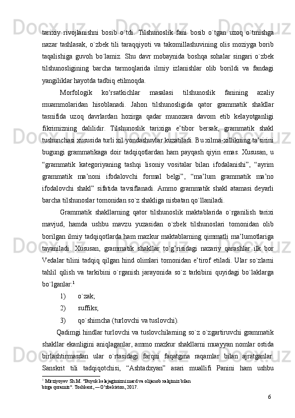 6tarixiy   rivojlanishni   bosib   o`tdi.   Tilshunoslik   fani   bosib   o`tgan   uzoq   o`tmishga
nazar   tashlasak,   o`zbek   tili   taraqqiyoti   va   takomillashuvining   olis   moziyga   borib
taqalishiga   guvoh   bo`lamiz.   Shu   davr   mobaynida   boshqa   sohalar   singari   o`zbek
tilshunosligining   barcha   tarmoqlarida   ilmiy   izlanishlar   olib   borildi   va   fandagi
yangiliklar hayotda tadbiq etilmoqda.
Morfologik   ko‘rsatkichlar   masalasi   tilshunoslik   fanining   azaliy
muammolaridan   hisoblanadi.   Jahon   tilshunosligida   qator   grammatik   shakllar
tasnifida   uzoq   davrlardan   hozirga   qadar   munozara   davom   etib   kelayotganligi
fikrimizning   dalilidir .   Tilshunoslik   tarixiga   e’tibor   bersak,   grammatik   shakl
tushunchasi xususida turli xil yondashuvlar kuzatiladi. Bu xilma-xillikning ta’sirini
bugungi   grammatikaga   doir   tadqiqotlardan   ham   payqash   qiyin   emas.   Xususan,   u
“grammatik   kategoriyaning   tashqi   lisoniy   vositalar   bilan   ifodalanishi”,   “ayrim
grammatik   ma’noni   ifodalovchi   formal   belgi”,   “ma’lum   grammatik   ma’no
ifodalovchi   shakl”   sifatida   tavsiflanadi.   Ammo   grammatik   shakl   atamasi   deyarli
barcha tilshunoslar tomonidan so`z shakliga nisbatan qo`llaniladi.
Grammatik   shakllarning   qator   tilshunoslik   maktablarida   o`rganilish   tarixi
mavjud,   hamda   ushbu   mavzu   yuzasidan   o`zbek   tilshunoslari   tomonidan   olib
borilgan ilmiy tadqiqotlarda ham mazkur maktablarning qimmatli  ma’lumotlariga
tayaniladi.   Xususan,   grammatik   shakllar   to`g’risidagi   nazariy   qarashlar   ilk   bor
Vedalar   tilini   tadqiq   qilgan  hind   olimlari   tomonidan   e’tirof   etiladi.   Ular   so`zlarni
tahlil   qilish   va   tarkibini   o`rganish   jarayonida   so`z   tarkibini   quyidagi   bo`laklarga
bo`lganlar: 1
1) o`zak;
2) suffiks;
3) qo`shimcha (turlovchi va   tuslovchi).
Qadimgi hindlar turlovchi va tuslovchilarning so`z o`zgartiruvchi grammatik
shakllar ekanligini aniqlaganlar, ammo mazkur shakllarni  muayyan nomlar ostida
birlashtirmasdan   ular   o`rtasidagi   farqni   faqatgina   raqamlar   bilan   ajratganlar.
Sanskrit   tili   tadqiqotchisi,   “Ashtadxyan”   asari   muallifi   Panini   ham   ushbu
1
 Mirziyoyev Sh.M. "Buyuk kelajagimizni mard va olijanob xalqimiz bilan 
birga quramiz". Toshkent, ―O’zbekiston, 2017. 