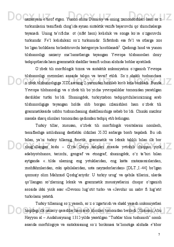 7nazariyani  e’tirof   etgan. Yunon  olimi  Dionisiy  va  uning zamondoshlari   ham  so`z
turkumlarini tasniflash chog’ida aynan sintaktik vazifa bajaruvchi qo`shimchalarga
tayanadi.   Uning   ta’rificha:   ot   (sifat   ham)   kelishik   va   songa   ko`ra   o`zgaruvchi
turkumdir.   Fe’l   kelishiksiz   so`z   turkumidir.   Sifatdosh   esa   fe’l   va   otlarga   xos
bo`lgan birliklarni birlashtiruvchi kategoriya hisoblanadi 1
. Qadimgi hind va yunon
tilshunosligi   nazariy   ma’lumotlariga   tayangan   Yevropa   tilshunoslari   ilmiy
tadqiqotlarida ham grammatik shakllar tasnifi uchun alohida boblar   ajratiladi.
O`zbek   tili   morfologik   tizimi   va   sintaktik   imkoniyatini   o`rganish   Yevropa
tilshunosligi   mezonlari   asosida   talqin   va   tavsif   etildi.   So`z   shakli   tushunchasi
o`zbek tilshunosligiga XIX asrning 2-yarmidan boshlab kirib kela boshladi. Bunda
Yevropa   tilshunosligi   va   o`zbek   tili   bo`yicha   yevropaliklar   tomonidan   yaratilgan
darsliklar   turtki   bo`ldi.   Shuningdek,   turkiyzabon   tadqiqotchilarimizning   arab
tilshunosligiga   tayangan   holda   olib   borgan   izlanishlari   ham   o`zbek   tili
grammatikasida ushbu tushunchaning shakllanishiga sabab bo`ldi. Chunki mazkur
masala sharq olimlari tomonidan qadimdan tadqiq etib kelingan.
Turkiy   tillar,   xususan,   o‘zbek   tili   morfologik   vositalarini   nomlash,
tasniflashga   intilishning   dastlabki   ildizlari   X-XI   asrlarga   borib   taqaladi.   Bu   ish
bilan,   ya’ni   turkiy   tillarnig   fonetik,   grammatik   va   leksik   tahlili   bilan   ilk   bor
shug‘ullangan   kishi   –   O‘rta   Osiyo   xalqlari   orasida   yetishib   chiqqan   yirik
adabiyotshunos,   tarixchi,   geograf   va   etnograf,   shuningdek,   o‘z   ta’biri   bilan
aytganda   «...tilda   ularning   eng   yetuklaridan,   eng   katta   mutaxassislaridan,
xushfahmlaridan,   eski   qabilalaridan,   usta   nayzadorlaridan»   [DLT.,I.-44]   bo‘lgan
qomusiy   olim   Mahmud   Qoshg‘ariydir.   U   turkiy   urug‘   va   qabila   tillarini,   ularda
qo‘llangan   so‘zlarning   leksik   va   grammatik   xususiyatlarini   chuqur   o‘rganish
asosida   ikki   yirik   asar   «Devonu   lug‘otit   turk»   va   «Javohir   un   nahv   fi   lug‘atit
turk»larni yatatdi.
Turkiy tillarning so`z yasash, so`z o`zgartirish va shakl yasash imkoniyatlari
haqidagi ilk nazariy qarashlar ham arab olimlari tomonidan beriladi. Xususan, Abu
Hayyon al – Andalusiyning 1312-yilda yaratilgan “Turklar tilini tushunish” nomli
asarida   morfologiya   va   sintaksisning   so`z   birikmasi   ta’limotiga   alohida   e’tibor 