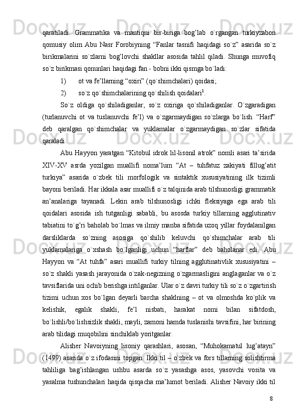 8qaratiladi.   Grammatika   va   mantiqni   bir-biriga   bog’lab   o`rgangan   turkiyzabon
qomusiy   olim   Abu   Nasr   Forobiyning   “Fanlar   tasnifi   haqidagi   so`z”   asarida   so`z
birikmalarini   so`zlarni   bog’lovchi   shakllar   asosida   tahlil   qiladi.   Shunga   muvofiq
so`z birikmasi qonunlari haqidagi fan - bobni ikki qismga bo`ladi:
1) ot va fe’llarning “oxiri” (qo`shimchalari)   qoidasi;
2) so`z qo`shimchalarining qo`shilish   qoidalari 1
.
So`z   oldiga   qo`shiladiganlar,   so`z   oxiriga   qo`shiladiganlar.   O`zgaradigan
(turlanuvchi   ot   va   tuslanuvchi   fe’l)   va   o`zgarmaydigan   so`zlarga   bo`lish.   “Harf”
deb   qaralgan   qo`shimchalar   va   yuklamalar   o`zgarmaydigan   so`zlar   sifatida
qaraladi.
Abu  Hayyon  yaratgan  “Kitobul  idrok  lil-lisonil  atrok”  nomli   asari  ta’sirida
XIV-XV   asrda   yozilgan   muallifi   noma’lum   “At   –   tuhfatuz   zakiyati   fillug’atit
turkiya”   asarida   o`zbek   tili   morfologik   va   sintaktik   xususiyatining   ilk   tizimli
bayoni beriladi. Har ikkala asar muallifi o`z talqinida arab tilshunosligi grammatik
an’analariga   tayanadi.   Lekin   arab   tilshunosligi   ichki   fleksiyaga   ega   arab   tili
qoidalari   asosida   ish   tutganligi   sababli,   bu   asosda   turkiy   tillarning   agglutinativ
tabiatini to`g’ri baholab bo`lmas va ilmiy manba sifatida uzoq yillar foydalanilgan
darsliklarda   so`zning   asosiga   qo`shilib   keluvchi   qo`shimchalar   arab   tili
yuklamalariga   o`xshash   bo`lganligi   uchun   “harflar”   deb   baholanar   edi.   Abu
Hayyon   va   “At   tuhfa”   asari   muallifi   turkiy   tilning   agglutinativlik   xususiyatini   –
so`z shakli  yasash  jarayonida o`zak-negizning o`zgarmasligini  anglaganlar  va o`z
tavsiflarida uni ochib berishga intilganlar. Ular o`z davri turkiy tili so`z   o`zgartirish
tizimi   uchun   xos   bo`lgan   deyarli   barcha   shaklning   –   ot   va   olmoshda   ko`plik   va
kelishik,   egalik   shakli,   fe’l   nisbati,   harakat   nomi   bilan   sifatdosh,
bo`lishli/bo`lishsizlik shakli, mayli, zamoni hamda tuslanishi tavsifini, har birining
arab tilidagi muqobilini sinchiklab yoritganlar.
Alisher   Navoiyning   lisoniy   qarashlari,   asosan,   “Muhokamatul   lug’atayn”
(1499) asarida o`z ifodasini topgan. Ikki til – o`zbek va fors tillarning solishtirma
tahliliga   bag’ishlangan   ushbu   asarda   so`z   yasashga   asos,   yasovchi   vosita   va
yasalma tushunchalari haqida qisqacha  ma’lumot beriladi. Alisher  Navoiy ikki  til 