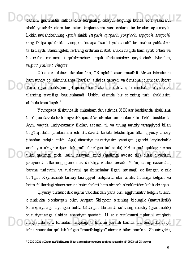 9bahsini   grammatik   sathda   olib   borganligi   tufayli,   bugungi   kunda   so`z   yasalishi,
shakl   yasalishi   atamalari   bilan   farqlanuvchi   yasalishlarni   bir-biridan   ajratmaydi.
Lekin ravishdoshning   -gach   shakli   (tegach, aytgach, yorg’och, topqoch, sotqoch)
ning   fe’lga   qo`shilib,   uning   ma’nosiga   “sur’at   yo`sunluk”   bir   ma’no   yuklashini
ta’kidlaydi. Shuningdek, fe’lning orttirma nisbati shakli haqida ham aytib o`tadi va
bu   nisbat   ma’nosi   -t   qo`shimchasi   orqali   ifodalanishini   qayd   etadi.   Masalan,
yugurt, yashurt, chiqart  .
O`rta   asr   tilshunoslaridan   biri,   “Sangloh”   asari   muallifi   Mirzo   Mehdixon
ham turkiy qo`shimchalarga “harflar” sifatida qaraydi va 6 mabna (qism)dan iborat
Tarsif   (grammatika)ning   4-qismi   “harf”   atamasi   ostida   qo`shimchalar   ro`yxati   va
ularning   tavsifiga   bag’ishlanadi.   Ushbu   qismda   bir   so`zning   turli   shakllarini
alohida   tasniflaydi. 2
Yevropada tilshunoslik  chinakam fan sifatida XIX asr boshlarida shakllana
borib, bu davrda turli lingvistik qarashlar olimlar tomonidan e’tirof etila boshlandi.
Ayni   vaqtda   ilmiy-nazariy   fikrlar,   asosan,   til   va   uning   tarixiy   taraqqiyoti   bilan
bog`liq fikrlar jamlanmasi edi. Bu davrda tarkibi tekshirilgan tillar qiyosiy-tarixiy
jihatdan   tadqiq   etildi.   Agglutinatsiya   nazariyasini   yaratgan   (garchi   keyinchalik
anchayin   o`zgartirilgan,   takomillashtirilgan   bo`lsa-da)   F.Bob   muloqotdagi   nemis
tilini   qadimgi   grek,   lotin,   slavyan,   zend   (qadimgi   avesto   tili)   bilan   qiyoslash
jarayonida   tillarning   grammatik   shakliga   e’tibor   beradi.   Ya’ni,   uning   nazaricha,
barcha   turlovchi   va   tuslovchi   qo`shimchalar   ilgari   mustaqil   qo`llangan   o`zak
bo`lgan.   Keyinchalik   tarixiy   taraqqiyot   natijasida   ular   affiks   holatiga   kelgan   va
hatto fe’llardagi shaxs-son qo`shimchalari ham olmosh o`zaklaridan kelib chiqqan.
Qiyosiy tilshunoslik oqimi vakillaridan yana biri, agglutinativ belgili tillarni
o`simlikka   o`xshatgan   olim   Avgust   Shleyxer   o`zining   biologik   (naturalistik)
konsepsiyasiga   tayangan   holda   bildirgan   fikrlarida   so`zning   shakliy   (grammatik)
xususiyatlariga   alohida   ahamiyat   qaratadi.   U   so`z   strukturasi   tiplarini   aniqlash
maqsadida   so`z   formalari   haqidagi   ta’limotni   yaratdi   hamda   uni   bungacha   faqat
tabiatshunoslar qo`llab kelgan  “morfologiya”  atamasi bilan nomladi. Shuningdek,
2
 2022-2026 yillarga mo'ljallangan O'zbekistonning yangi taraqqiyot strategiyasi" 2022 yil 28-yanvar 