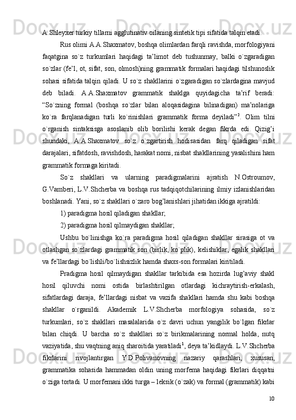 10A.Shleyxer turkiy tillarni agglutinativ oilaning sintetik tipi sifatida talqin etadi.
Rus olimi A.A.Shaxmatov, boshqa olimlardan farqli ravishda, morfologiyani
faqatgina   so`z   turkumlari   haqidagi   ta’limot   deb   tushunmay,   balki   o`zgaradigan
so`zlar (fe’l, ot, sifat, son, olmosh)ning grammatik formalari haqidagi tilshunoslik
sohasi sifatida talqin qiladi. U so`z shakllarini o`zgaradigan so`zlardagina mavjud
deb   biladi.   A.A.Shaxmatov   grammatik   shaklga   quyidagicha   ta’rif   beradi:
“So`zning   formal   (boshqa   so`zlar   bilan   aloqasidagina   bilinadigan)   ma’nolariga
ko`ra   farqlanadigan   turli   ko`rinishlari   grammatik   forma   deyiladi” 2
.   Olim   tilni
o`rganish   sintaksisga   asoslanib   olib   borilishi   kerak   degan   fikrda   edi.   Qizig’i
shundaki,   A.A.Shaxmatov   so`z   o`zgartirish   hodisasidan   farq   qiladigan   sifat
darajalari, sifatdosh, ravishdosh, harakat nomi, nisbat shakllarining yasalishini ham
grammatik formaga kiritadi.
So`z   shakllari   va   ularning   paradigmalarini   ajratish   N.Ostroumov,
G.Vamberi,  L.V.Shcherba  va   boshqa   rus   tadqiqotchilarining   ilmiy   izlanishlaridan
boshlanadi. Yani, so`z shakllari o`zaro bog’lanishlari jihatidan ikkiga ajratildi:
1) paradigma hosil qiladigan   shakllar;
2) paradigma hosil qilmaydigan shakllar;
Ushbu   bo`linishga   ko`ra   paradigma   hosil   qiladigan   shakllar   sirasiga   ot   va
otlashgan  so`zlardagi  grammatik  son  (birlik,  ko`plik), kelishiklar,  egalik  shakllari
va fe’llardagi bo`lishli/bo`lishsizlik hamda shaxs-son formalari kiritiladi.
Pradigma   hosil   qilmaydigan   shakllar   tarkibida   esa   hozirda   lug’aviy   shakl
hosil   qiluvchi   nomi   ostida   birlashtirilgan   otlardagi   kichraytirish-erkalash,
sifatlardagi   daraja,   fe’llardagi   nisbat   va   vazifa   shakllari   hamda   shu   kabi   boshqa
shakllar   o`rganildi.   Akademik   L.V.Shcherba   morfologiya   sohasida,   so`z
turkumlari,   so`z   shakllari   masalalarida   o`z   davri   uchun   yangilik   bo`lgan   fikrlar
bilan   chiqdi.   U   barcha   so`z   shakllari   so`z   birikmalarining   normal   holda,   nutq
vaziyatida,  shu  vaqtning aniq sharoitida yaratiladi 1
, deya ta’kidlaydi. L.V.Shcherba
fikrlarini   rivojlantirgan   Y.D.Polivanovning   nazariy   qarashlari,   xususan,
grammatika   sohasida   hammadan   oldin   uning   morfema   haqidagi   fikrlari   diqqatni
o`ziga tortadi. U morfemani ikki turga – leksik (o`zak) va formal (grammatik) kabi 