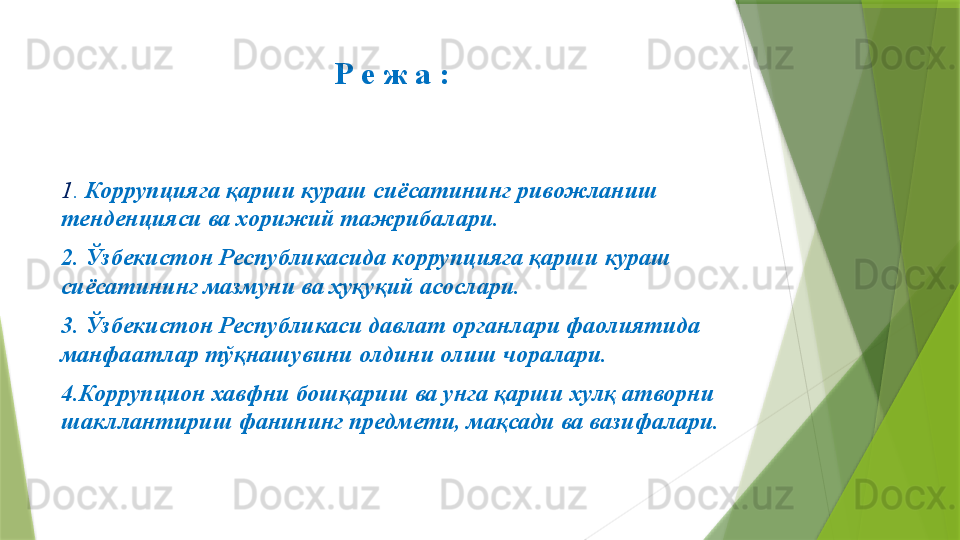 Р е ж а :
1 .  Коррупцияга қарши кураш сиёсатининг   ривожланиш  
тенденцияси ва хорижий тажрибалари.
2. Ўзбекистон Республикасида коррупцияга қарши кураш 
сиёсатининг мазмуни ва ҳуқуқий асослари.
3. Ўзбекистон Республикаси давлат органлари фаолиятида 
манфаатлар тўқнашувини олдини олиш чоралари. 
4.Коррупцион хавфни бошқариш ва унга қарши хулқ атворни 
шакллантириш фанининг предмети, мақсади ва вазифалари.                  