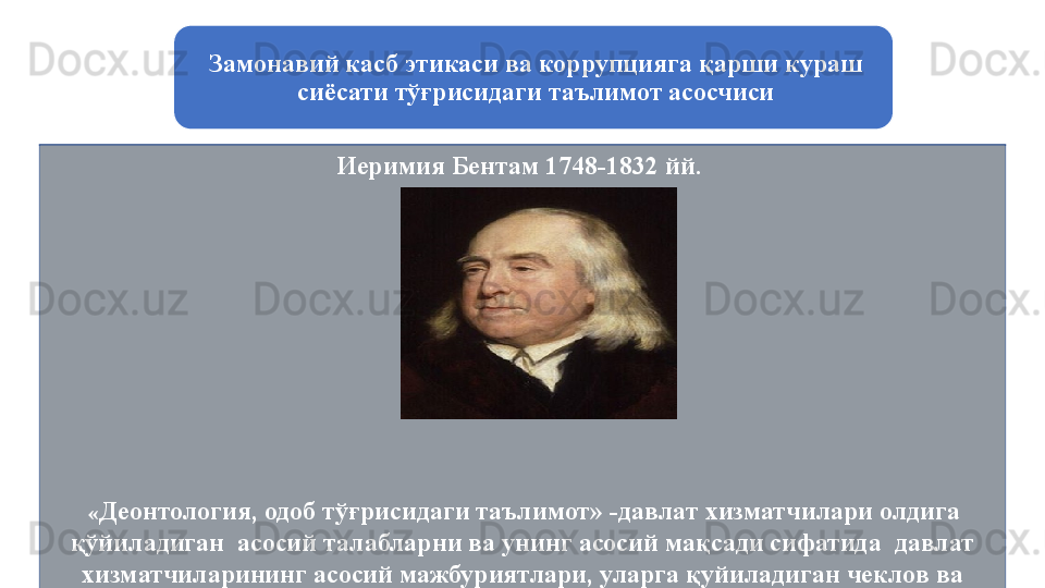 Замонавий касб этикаси ва коррупцияга қарши кураш 
сиёсати тўғрисидаги таълимот асосчиси
Иеримия Бентам 1748-1832 йй. 
  « Деонтология, одоб тўғрисидаги таълимот» -д авлат хизматчилари олдига 
қўйиладиган  асосий талабларни ва унинг асосий мақсади сифатида  давлат 
хизматчиларининг асосий мажбуриятлари, уларга қуйиладиган чеклов ва 
таъқиқлар мажмуини белгилайди
  