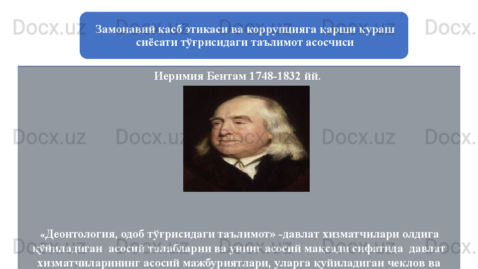 Замонавий касб этикаси ва коррупцияга қарши кураш 
сиёсати тўғрисидаги таълимот асосчиси
Иеримия Бентам 1748-1832 йй. 
  « Деонтология, одоб тўғрисидаги таълимот» -д авлат хизматчилари олдига 
қўйиладиган  асосий талабларни ва унинг асосий мақсади сифатида  давлат 
хизматчиларининг асосий мажбуриятлари, уларга қуйиладиган чеклов ва 
таъқиқлар мажмуини белгилайди