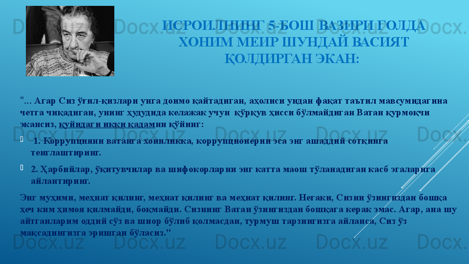 ИСРОИЛНИНГ 5-БОШ ВАЗИРИ ГОЛДА 
ХОНИМ МЕИР ШУНДАЙ ВАСИЯТ 
ҚОЛДИРГАН ЭКАН: 
"...  Агар Сиз ўғил-қизлари унга доимо қайтадиган, аҳолиси ундан фақат таътил мавсумидагина 
четга чиқадиган, унинг ҳудудида келажак учун  қўрқув ҳисси бўлмайдиган Ватан қурмоқчи 
экансиз,  қуйидаги икки қадам ни қўйинг: 

  1. Коррупцияни ватанга хоинликка, коррупционерни эса энг ашаддий сотқинга 
тенглаштиринг. 

2. Ҳарбийлар, ўқитувчилар ва шифокорларни энг катта маош тўланадиган касб эгаларига 
айлантиринг. 
Энг муҳими, меҳнат қилинг, меҳнат қилинг ва меҳнат қилинг. Негаки, Сизни ўзингиздан бошқа 
ҳеч ким ҳимоя қилмайди, боқмайди. Сизнинг Ватан ўзингиздан бошқага керак эмас. Агар, ана шу 
айтганларим оддий сўз ва шиор бўлиб қолмасдан, турмуш тарзингизга айланса, Сиз ўз 
мақсадингизга эришган бўласиз." 