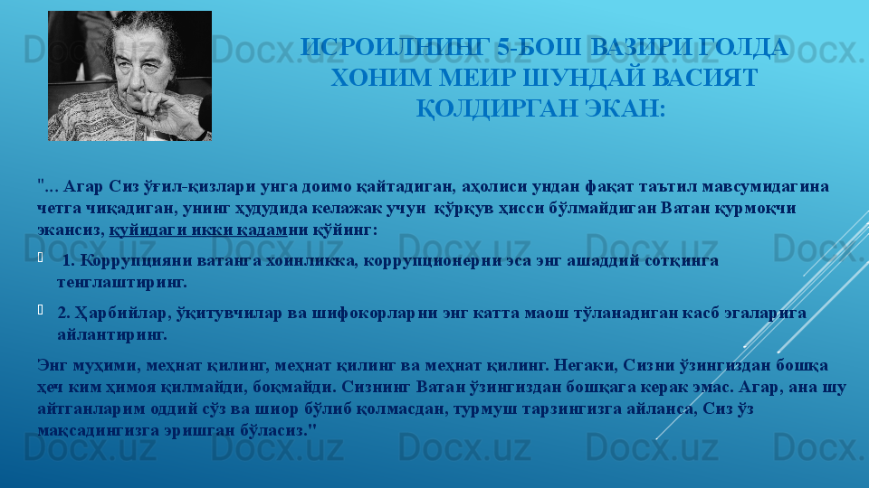 ИСРОИЛНИНГ 5-БОШ ВАЗИРИ ГОЛДА 
ХОНИМ МЕИР ШУНДАЙ ВАСИЯТ 
ҚОЛДИРГАН ЭКАН: 
"...  Агар Сиз ўғил-қизлари унга доимо қайтадиган, аҳолиси ундан фақат таътил мавсумидагина 
четга чиқадиган, унинг ҳудудида келажак учун  қўрқув ҳисси бўлмайдиган Ватан қурмоқчи 
экансиз,  қуйидаги икки қадам ни қўйинг: 
  1. Коррупцияни ватанга хоинликка, коррупционерни эса энг ашаддий сотқинга 
тенглаштиринг. 
2. Ҳарбийлар, ўқитувчилар ва шифокорларни энг катта маош тўланадиган касб эгаларига 
айлантиринг. 
Энг муҳими, меҳнат қилинг, меҳнат қилинг ва меҳнат қилинг. Негаки, Сизни ўзингиздан бошқа 
ҳеч ким ҳимоя қилмайди, боқмайди. Сизнинг Ватан ўзингиздан бошқага керак эмас. Агар, ана шу 
айтганларим оддий сўз ва шиор бўлиб қолмасдан, турмуш тарзингизга айланса, Сиз ўз 
мақсадингизга эришган бўласиз."
