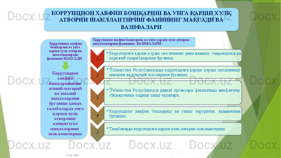 17.03.2024 2  Коррупцион хавфни 
бошқариш ва унга 
қарши хулқ атворни 
шакллантириш 
фанининг  МАҚСАДИ  
Коррупцион 
хавфни 
бошқаришнинг 
илмий-назарий 
ва амалий 
жиҳатларини 
ўрганиш ҳамда 
талабаларда унга 
қарши хулқ 
атворнинг 
концептуал 
жиҳатларини  
шакллантириш 1 •
Коррупцияга қарши кураш сиёсатининг   ривожланиш  тенденцияси ва 
хорижий тажрибаларини ўрганиш;  
2 •
Ўзбекистон  Республикасида  коррупцияга  қарши  кураш  сиёсатининг 
мазмуни ва ҳуқуқий асосларин и ўрганиш ;
3 •
Ўзбекистон  Республикаси  давлат  органлари  фаолиятида  манфаатлар 
тўқнашувини олдини олиш чоралари;
4 •
Коррупцион  хавфни  бошқариш  ва  унинг  зарурияти,  аҳамиятини 
ўрганиш;  
5 •
Талабаларда коррупцияга қарши хулқ атворни шакллантириш.Коррупцион хавфни бошқариш ва унга қарши хулқ атворни 
шакллантириш фанининг   ВАЗИФАЛАРИ:КОРРУПЦИОН ХАВФНИ БОШҚАРИШ ВА УНГА ҚАРШИ ХУЛҚ 
АТВОРНИ ШАКЛЛАНТИРИШ ФАНИНИНГ МАҚСАДИ ВА 
ВАЗИФАЛАРИ                         