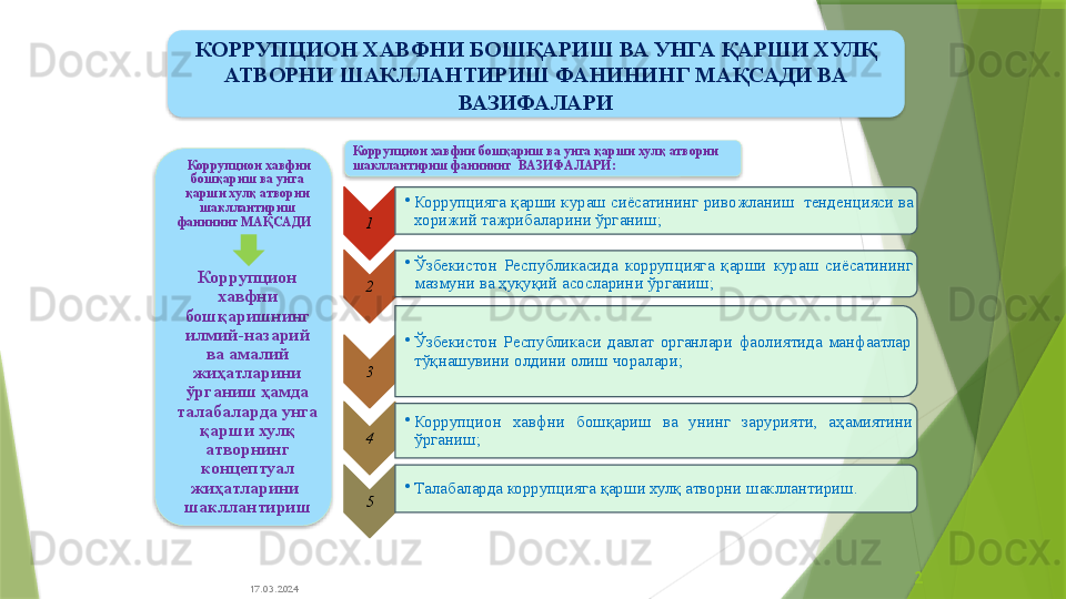 17.03.2024 2  Коррупцион хавфни 
бошқариш ва унга 
қарши хулқ атворни 
шакллантириш 
фанининг  МАҚСАДИ  
Коррупцион 
хавфни 
бошқаришнинг 
илмий-назарий 
ва амалий 
жиҳатларини 
ўрганиш ҳамда 
талабаларда унга 
қарши хулқ 
атворнинг 
концептуал 
жиҳатларини  
шакллантириш 1 •
Коррупцияга қарши кураш сиёсатининг   ривожланиш  тенденцияси ва 
хорижий тажрибаларини ўрганиш;  
2 •
Ўзбекистон  Республикасида  коррупцияга  қарши  кураш  сиёсатининг 
мазмуни ва ҳуқуқий асосларин и ўрганиш ;
3 •
Ўзбекистон  Республикаси  давлат  органлари  фаолиятида  манфаатлар 
тўқнашувини олдини олиш чоралари;
4 •
Коррупцион  хавфни  бошқариш  ва  унинг  зарурияти,  аҳамиятини 
ўрганиш;  
5 •
Талабаларда коррупцияга қарши хулқ атворни шакллантириш.Коррупцион хавфни бошқариш ва унга қарши хулқ атворни 
шакллантириш фанининг   ВАЗИФАЛАРИ:КОРРУПЦИОН ХАВФНИ БОШҚАРИШ ВА УНГА ҚАРШИ ХУЛҚ 
АТВОРНИ ШАКЛЛАНТИРИШ ФАНИНИНГ МАҚСАДИ ВА 
ВАЗИФАЛАРИ