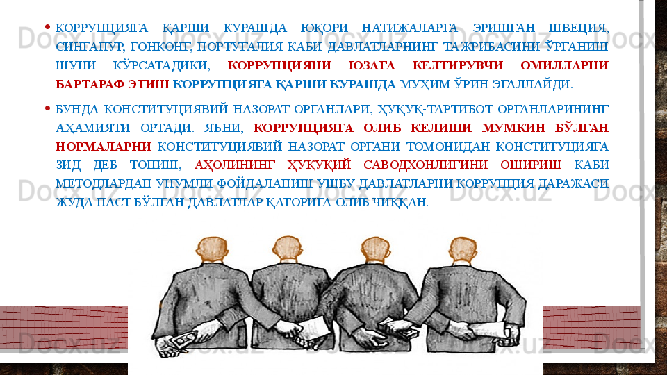 • КОРРУПЦИЯГА  ҚАРШИ  КУРАШДА  ЮҚОРИ  НАТИЖАЛАРГА  ЭРИШГАН  ШВЕЦИЯ, 
СИНГАПУР,  ГОНКОНГ,  ПОРТУГАЛИЯ  КАБИ  ДАВЛАТЛАРНИНГ  ТАЖРИБАСИНИ  ЎРГАНИШ 
ШУНИ  КЎРСАТАДИКИ,  КОРРУПЦИЯНИ  ЮЗАГА  КЕЛТИРУВЧИ  ОМИЛЛАРНИ 
БАРТАРАФ ЭТИШ   КОРРУПЦИЯГА ҚАРШИ КУРАШДА  МУҲИМ ЎРИН ЭГАЛЛАЙДИ.
• БУНДА  КОНСТИТУЦИЯВИЙ  НАЗОРАТ  ОРГАНЛАРИ,  ҲУҚУҚ-ТАРТИБОТ  ОРГАНЛАРИНИНГ 
АҲАМИЯТИ  ОРТАДИ.  ЯЪНИ,  КОРРУПЦИЯГА  ОЛИБ  КЕЛИШИ  МУМКИН  БЎЛГАН 
НОРМАЛАРНИ   КОНСТИТУЦИЯВИЙ  НАЗОРАТ  ОРГАНИ  ТОМОНИДАН  КОНСТИТУЦИЯГА 
ЗИД  ДЕБ  ТОПИШ,  АҲОЛИНИНГ  ҲУҚУҚИЙ  САВОДХОНЛИГИНИ  ОШИРИШ  КАБИ 
МЕТОДЛАРДАН УНУМЛИ ФОЙДАЛАНИШ УШБУ ДАВЛАТЛАРНИ КОРРУПЦИЯ ДАРАЖАСИ 
ЖУДА ПАСТ БЎЛГАН ДАВЛАТЛАР ҚАТОРИГА ОЛИБ ЧИҚҚАН.