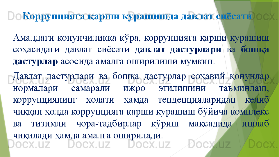 Коррупцияга қарши курашишда давлат сиёсати
Амалдаги  қонунчиликка  кўра,  коррупцияга  қарши  курашиш 
соҳасидаги  давлат  сиёсати  давлат  дастурлари  ва  бошқа 
дастурлар  асосида амалга оширилиши мумкин. 
Давлат  дастурлари  ва  бошқа  дастурлар  соҳавий  қонунлар 
нормалари  самарали  ижро  этилишини  таъминлаш, 
коррупциянинг  ҳолати  ҳамда  тенденцияларидан  келиб 
чиққан ҳолда коррупцияга қарши курашиш бўйича комплекс 
ва  тизимли  чора-тадбирлар  кўриш  мақсадида  ишлаб 
чиқилади ҳамда амалга оширилади.                 