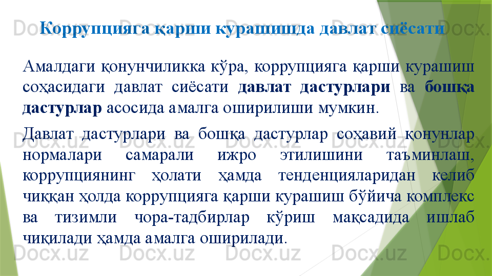 Коррупцияга қарши курашишда давлат сиёсати
Амалдаги  қонунчиликка  кўра,  коррупцияга  қарши  курашиш 
соҳасидаги  давлат  сиёсати  давлат  дастурлари  ва  бошқа 
дастурлар  асосида амалга оширилиши мумкин. 
Давлат  дастурлари  ва  бошқа  дастурлар  соҳавий  қонунлар 
нормалари  самарали  ижро  этилишини  таъминлаш, 
коррупциянинг  ҳолати  ҳамда  тенденцияларидан  келиб 
чиққан ҳолда коррупцияга қарши курашиш бўйича комплекс 
ва  тизимли  чора-тадбирлар  кўриш  мақсадида  ишлаб 
чиқилади ҳамда амалга оширилади.