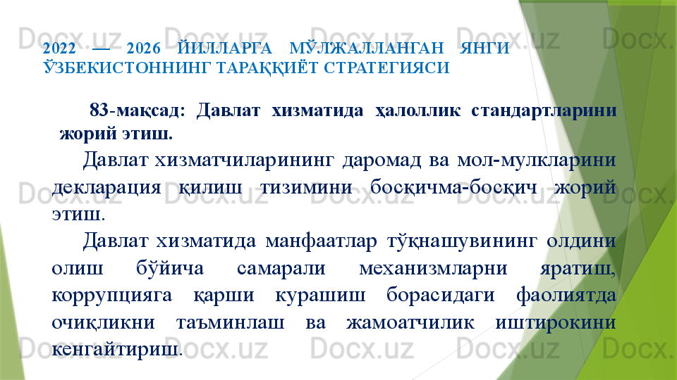 2022  —  2026  ЙИЛЛАРГА  МЎЛЖАЛЛАНГАН  ЯНГИ 
ЎЗБЕКИСТОННИНГ ТАРАҚҚИЁТ СТРАТЕГИЯСИ 
83-мақсад:  Давлат  хизматида  ҳалоллик  стандартларини 
жорий этиш.
Давлат  хизматчиларининг  даромад  ва  мол-мулкларини 
декларация  қилиш  тизимини  босқичма-босқич  жорий 
этиш.
Давлат  хизматида  манфаатлар  тўқнашувининг  олдини 
олиш  бўйича  самарали  механизмларни  яратиш, 
коррупцияга  қарши  курашиш  борасидаги  фаолиятда 
очиқликни  таъминлаш  ва  жамоатчилик  иштирокини 
кенгайтириш.                 