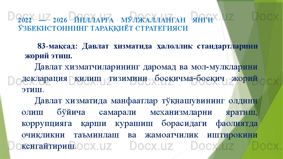 2022  —  2026  ЙИЛЛАРГА  МЎЛЖАЛЛАНГАН  ЯНГИ 
ЎЗБЕКИСТОННИНГ ТАРАҚҚИЁТ СТРАТЕГИЯСИ 
83-мақсад:  Давлат  хизматида  ҳалоллик  стандартларини 
жорий этиш.
Давлат  хизматчиларининг  даромад  ва  мол-мулкларини 
декларация  қилиш  тизимини  босқичма-босқич  жорий 
этиш.
Давлат  хизматида  манфаатлар  тўқнашувининг  олдини 
олиш  бўйича  самарали  механизмларни  яратиш, 
коррупцияга  қарши  курашиш  борасидаги  фаолиятда 
очиқликни  таъминлаш  ва  жамоатчилик  иштирокини 
кенгайтириш.