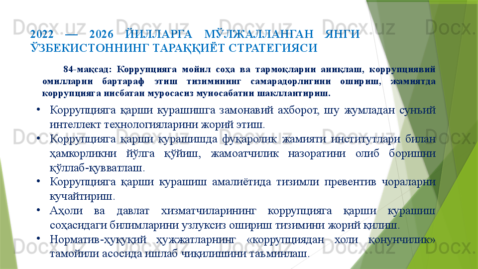 2022  —  2026  ЙИЛЛАРГА  МЎЛЖАЛЛАНГАН  ЯНГИ 
ЎЗБЕКИСТОННИНГ ТАРАҚҚИЁТ СТРАТЕГИЯСИ 
84-мақсад:  Коррупцияга  мойил  соҳа  ва  тармоқларни  аниқлаш,  коррупциявий 
омилларни  бартараф  этиш  тизимининг  самарадорлигини  ошириш,  жамиятда 
коррупцияга нисбатан муросасиз муносабатни шакллантириш.
•
Коррупцияга  қарши  курашишга  замонавий  ахборот,  шу  жумладан  сунъий 
интеллект технологияларини жорий этиш.
•
Коррупцияга  қарши  курашишда  фуқаролик  жамияти  институтлари  билан 
ҳамкорликни  йўлга  қўйиш,  жамоатчилик  назоратини  олиб  боришни 
қўллаб-қувватлаш.
•
Коррупцияга  қарши  курашиш  амалиётида  тизимли  превентив  чораларни 
кучайтириш.
•
Аҳоли  ва  давлат  хизматчиларининг  коррупцияга  қарши  курашиш 
соҳасидаги билимларини узлуксиз ошириш тизимини жорий қилиш.
•
Норматив-ҳуқуқий  ҳужжатларнинг  «коррупциядан  холи  қонунчилик» 
тамойили асосида ишлаб чиқилишини таъминлаш.                 