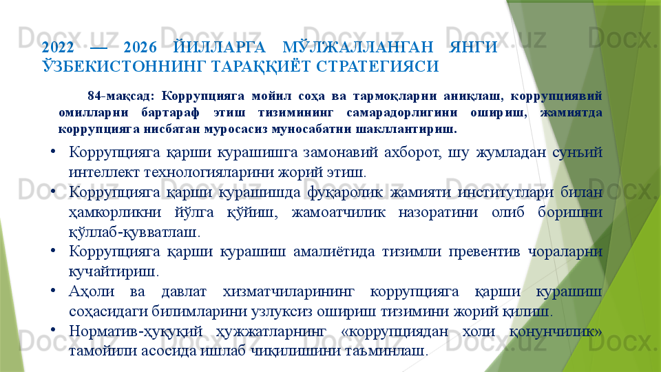 2022  —  2026  ЙИЛЛАРГА  МЎЛЖАЛЛАНГАН  ЯНГИ 
ЎЗБЕКИСТОННИНГ ТАРАҚҚИЁТ СТРАТЕГИЯСИ 
84-мақсад:  Коррупцияга  мойил  соҳа  ва  тармоқларни  аниқлаш,  коррупциявий 
омилларни  бартараф  этиш  тизимининг  самарадорлигини  ошириш,  жамиятда 
коррупцияга нисбатан муросасиз муносабатни шакллантириш.
•
Коррупцияга  қарши  курашишга  замонавий  ахборот,  шу  жумладан  сунъий 
интеллект технологияларини жорий этиш.
•
Коррупцияга  қарши  курашишда  фуқаролик  жамияти  институтлари  билан 
ҳамкорликни  йўлга  қўйиш,  жамоатчилик  назоратини  олиб  боришни 
қўллаб-қувватлаш.
•
Коррупцияга  қарши  курашиш  амалиётида  тизимли  превентив  чораларни 
кучайтириш.
•
Аҳоли  ва  давлат  хизматчиларининг  коррупцияга  қарши  курашиш 
соҳасидаги билимларини узлуксиз ошириш тизимини жорий қилиш.
•
Норматив-ҳуқуқий  ҳужжатларнинг  «коррупциядан  холи  қонунчилик» 
тамойили асосида ишлаб чиқилишини таъминлаш.