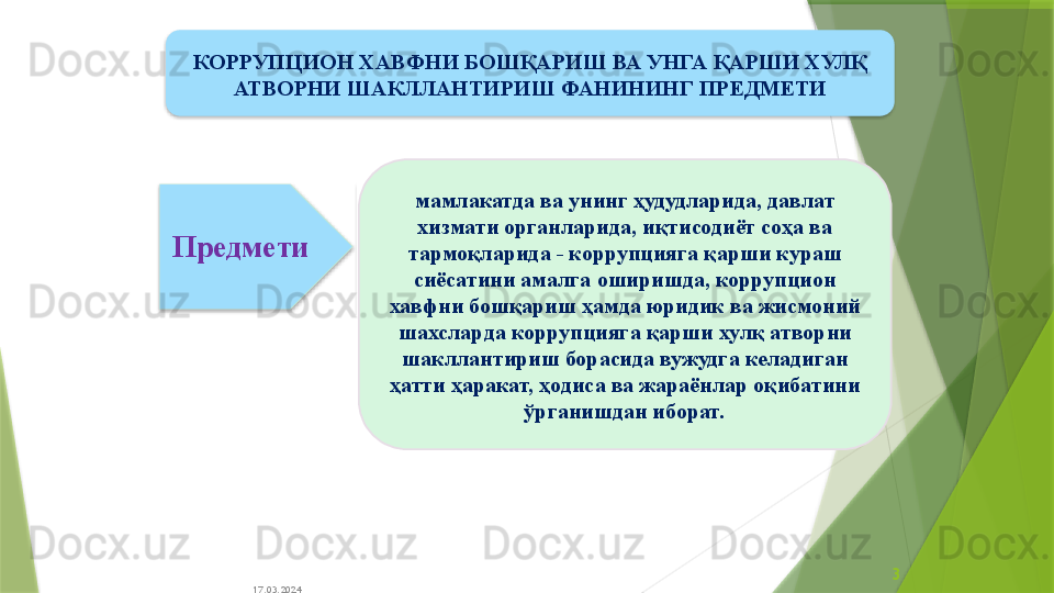 17.03.2024 3мамлакатда ва унинг ҳудудларида ,  давлат 
хизмати органларида, и қ тисодиёт соҳа ва 
тармо қ ларида - коррупцияга қарши кураш 
сиёсатини амалга оширишда ,  коррупцион 
хавфни бошқариш ҳамда  юридик ва жисмоний 
шахслар да коррупцияга қарши хулқ атворни 
шакллантириш борасида вужудга келадиган 
ҳатти ҳаракат, ҳодиса ва жараёнлар оқибатини 
ўрганишдан иборат .Предмети КОРРУПЦИОН ХАВФНИ БОШҚАРИШ ВА УНГА ҚАРШИ ХУЛҚ 
АТВОРНИ ШАКЛЛАНТИРИШ ФАНИНИНГ  ПРЕДМЕТИ                   