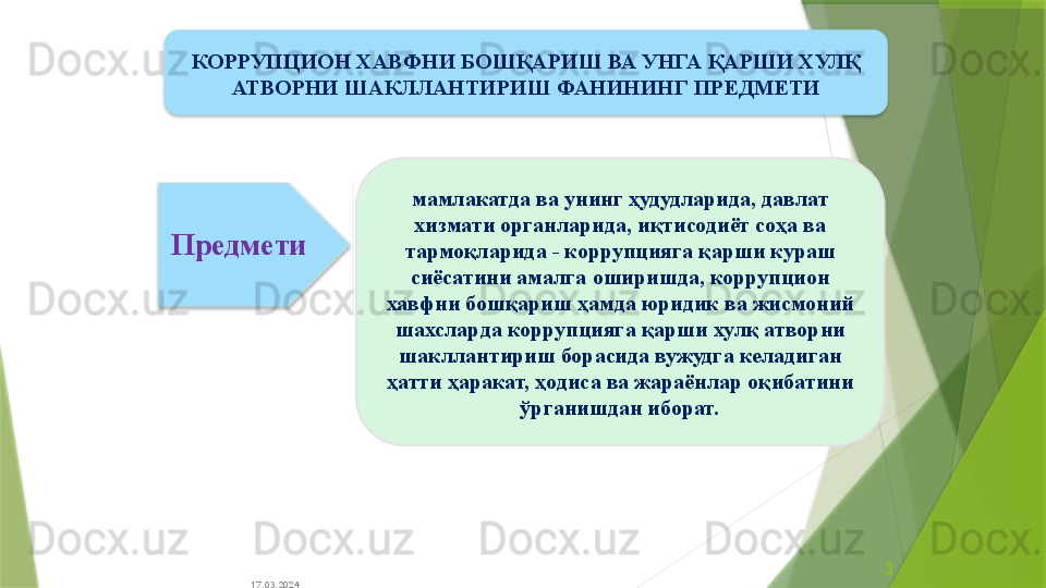 17.03.2024 3мамлакатда ва унинг ҳудудларида ,  давлат 
хизмати органларида, и қ тисодиёт соҳа ва 
тармо қ ларида - коррупцияга қарши кураш 
сиёсатини амалга оширишда ,  коррупцион 
хавфни бошқариш ҳамда  юридик ва жисмоний 
шахслар да коррупцияга қарши хулқ атворни 
шакллантириш борасида вужудга келадиган 
ҳатти ҳаракат, ҳодиса ва жараёнлар оқибатини 
ўрганишдан иборат .Предмети КОРРУПЦИОН ХАВФНИ БОШҚАРИШ ВА УНГА ҚАРШИ ХУЛҚ 
АТВОРНИ ШАКЛЛАНТИРИШ ФАНИНИНГ  ПРЕДМЕТИ