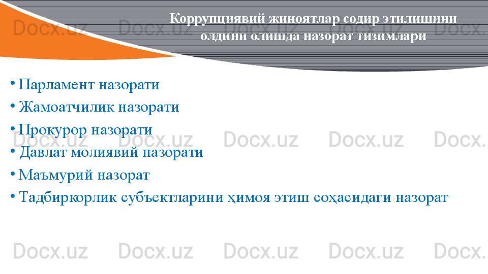 •
Парламент назорати
•
Жамоатчилик назорати
•
Прокурор назорати 
•
Давлат молиявий назорати
•
Маъмурий назорат 
•
Тадбиркорлик субъектларини ҳимоя этиш соҳасидаги назорат Коррупциявий жиноятлар содир этилишини 
олдини олишда назорат тизимлари 