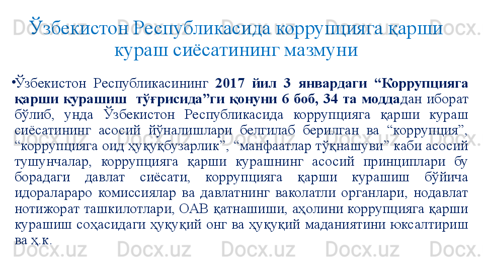 Ўзбекистон Республикасида коррупцияга қарши 
кураш сиёсатининг мазмуни
•
Ўзбекистон  Республикасининг  2017  йил  3  январдаги  “Коррупцияга 
қарши  курашиш    тўғрисида”ги  қонуни  6  боб,  34  та  модда дан  иборат 
бўлиб,  унда  Ўзбекистон  Республикасида  коррупцияга  қарши  кураш 
сиёсатининг  асосий  йўналишлари  белгилаб  берилган  ва  “коррупция”, 
“коррупцияга оид ҳуқуқбузарлик”, “манфаатлар тўқнашуви” каби асосий 
тушунчалар,  коррупцияга  қарши  курашнинг  асосий  принциплари  бу 
борадаги  давлат  сиёсати,  коррупцияга  қарши  курашиш  бўйича 
идоралараро  комиссиялар  ва  давлатнинг  ваколатли  органлари,  нодавлат 
нотижорат ташкилотлари, ОАВ қатнашиши, аҳолини коррупцияга қарши 
курашиш  соҳасидаги  ҳуқуқий  онг  ва  ҳуқуқий  маданиятини  юксалтириш 
ва ҳ.к.  