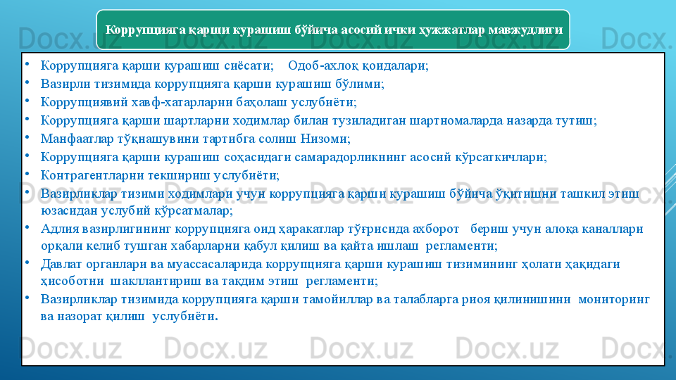 Коррупцияга қарши курашиш бўйича асосий ички ҳужжатлар мавжудлиги 
•
Коррупцияга қарши курашиш сиёсати ;     Одоб-ахлоқ қоидалари ;
•
Вазирли тизимида коррупцияга қарши курашиш бўлими ;         
•
Коррупциявий хавф-хатарларни баҳолаш услубиёти ;
•
Коррупцияга қарши шартларни ходимлар билан тузиладиган шартномаларда назарда тутиш ;
•
Манфаатлар тўқнашувини тартибга солиш Низоми ;
•
Коррупцияга қарши курашиш соҳасидаги самарадорликнинг асосий кўрсаткичлари ;
•
Контрагентларни текшириш услубиёти ;
•
Вазирликлар тизими ходимлари учун коррупцияга қарши курашиш бўйича ўқитишни ташкил этиш 
юзасидан услубий кўрсатмалар ;
•
Адлия вазирлигининг коррупцияга оид ҳаракатлар тўғрисида ахборот   бериш учун алоқа каналлари 
орқали келиб тушган хабарларни қабул қилиш ва қайта ишлаш  регламенти ;
•
Давлат органлари ва муассасаларида коррупцияга қарши курашиш тизимининг ҳолати ҳақидаги 
ҳисоботни  шакллантириш ва тақдим этиш  регламенти ;
•
Вазирликлар тизимида коррупцияга қарши тамойиллар ва талабларга риоя қилинишини  мониторинг 
ва назорат қилиш  услубиёти . 