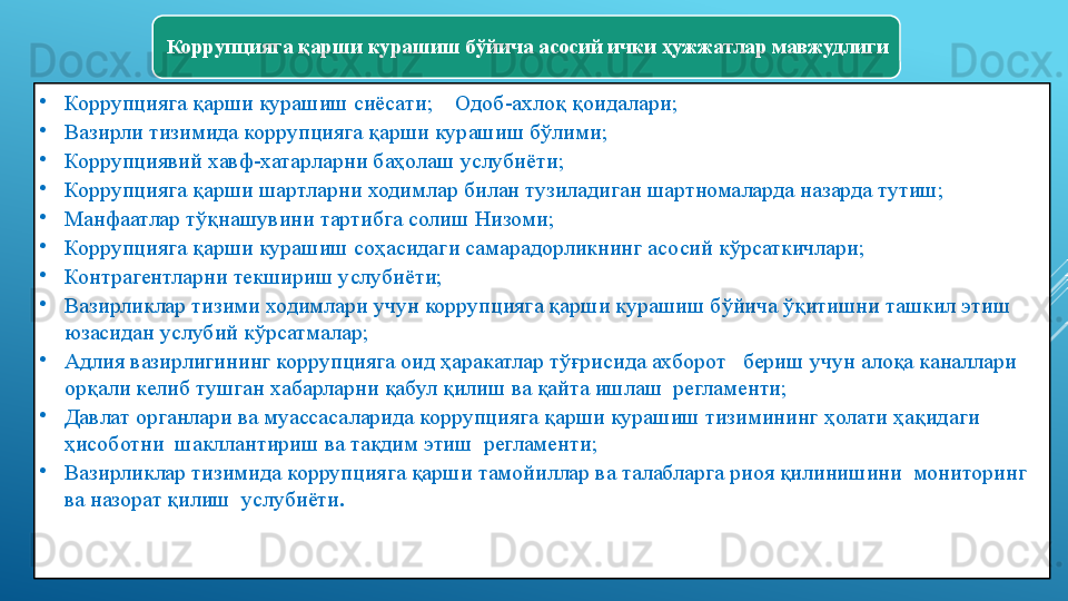 Коррупцияга қарши курашиш бўйича асосий ички ҳужжатлар мавжудлиги 
•
Коррупцияга қарши курашиш сиёсати ;     Одоб-ахлоқ қоидалари ;
•
Вазирли тизимида коррупцияга қарши курашиш бўлими ;         
•
Коррупциявий хавф-хатарларни баҳолаш услубиёти ;
•
Коррупцияга қарши шартларни ходимлар билан тузиладиган шартномаларда назарда тутиш ;
•
Манфаатлар тўқнашувини тартибга солиш Низоми ;
•
Коррупцияга қарши курашиш соҳасидаги самарадорликнинг асосий кўрсаткичлари ;
•
Контрагентларни текшириш услубиёти ;
•
Вазирликлар тизими ходимлари учун коррупцияга қарши курашиш бўйича ўқитишни ташкил этиш 
юзасидан услубий кўрсатмалар ;
•
Адлия вазирлигининг коррупцияга оид ҳаракатлар тўғрисида ахборот   бериш учун алоқа каналлари 
орқали келиб тушган хабарларни қабул қилиш ва қайта ишлаш  регламенти ;
•
Давлат органлари ва муассасаларида коррупцияга қарши курашиш тизимининг ҳолати ҳақидаги 
ҳисоботни  шакллантириш ва тақдим этиш  регламенти ;
•
Вазирликлар тизимида коррупцияга қарши тамойиллар ва талабларга риоя қилинишини  мониторинг 
ва назорат қилиш  услубиёти .