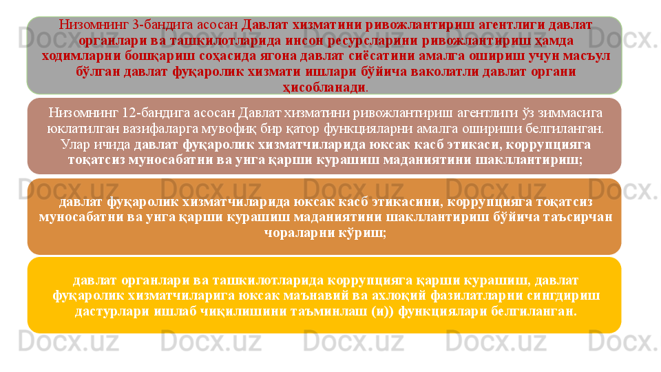 Низомнинг 3-бандига асосан  Давлат хизматини ривожлантириш агентлиги давлат 
органлари ва ташкилотларида инсон ресурсларини ривожлантириш ҳамда 
ходимларни бошқариш соҳасида ягона давлат сиёсатини амалга ошириш учун масъул 
бўлган давлат фуқаролик хизмати ишлари бўйича ваколатли давлат органи 
ҳисобланади .
Низомнинг 12-бандига асосан Давлат хизматини ривожлантириш агентлиги ўз зиммасига 
юклатилган вазифаларга мувофиқ бир қатор функцияларни амалга ошириши белгиланган. 
Улар ичида  давлат фуқаролик хизматчиларида юксак касб этикаси, коррупцияга 
тоқатсиз муносабатни ва унга қарши курашиш маданиятини шакллантириш;
давлат фуқаролик хизматчиларида юксак касб этикасини, коррупцияга тоқатсиз 
муносабатни ва унга қарши курашиш маданиятини шакллантириш бўйича таъсирчан 
чораларни кўриш;
давлат органлари ва ташкилотларида коррупцияга қарши курашиш, давлат 
фуқаролик хизматчиларига юксак маънавий ва ахлоқий фазилатларни сингдириш 
дастурлари ишлаб чиқилишини таъминлаш (и)) функциялари белгиланган.