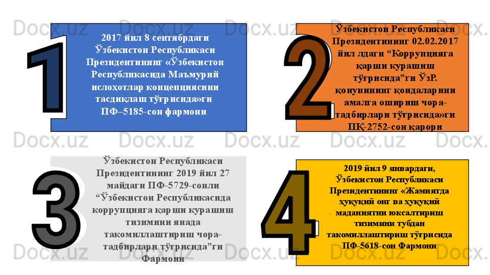 Ўзбекистон Республикаси 
Президентининг 2019 йил 27 
майдаги ПФ-5729-сонли 
“Ўзбекистон Республикасида 
коррупцияга қарши курашиш 
тизимини янада 
такомиллаштириш чора-
тадбирлари тўғрисида”ги 
Фармони . 2017 йил 8 сентябрдаги 
Ўзбекистон Республикаси 
Президентининг «Ўзбекистон 
Республикасида Маъмурий 
ислоҳотлар концепциясини 
тасдиқлаш тўғрисида»ги 
ПФ–5185-сон фармони  Ўзбекистон Республикаси 
Президентининг 02.02.2017 
йил лдаги “Коррупцияга 
қарши курашиш 
тўғрисида”ги ЎзР. 
қ онунининг қоидаларини 
амалга ошириш чора-
тадбирлари тўғрисида»ги 
ПҚ-2752-сон қарори
2019 йил 9 январдаги, 
Ўзбекистон Республикаси 
Президентининг «Жамиятда 
ҳуқуқий онг ва ҳуқуқий 
маданиятни юксалтириш 
тизимини тубдан 
такомиллаштириш тўғрисида 
ПФ-5618-сон Фармони 