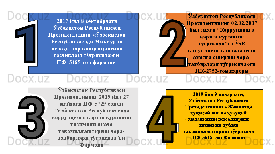 Ўзбекистон Республикаси 
Президентининг 2019 йил 27 
майдаги ПФ-5729-сонли 
“Ўзбекистон Республикасида 
коррупцияга қарши курашиш 
тизимини янада 
такомиллаштириш чора-
тадбирлари тўғрисида”ги 
Фармони . 2017 йил 8 сентябрдаги 
Ўзбекистон Республикаси 
Президентининг «Ўзбекистон 
Республикасида Маъмурий 
ислоҳотлар концепциясини 
тасдиқлаш тўғрисида»ги 
ПФ–5185-сон фармони  Ўзбекистон Республикаси 
Президентининг 02.02.2017 
йил лдаги “Коррупцияга 
қарши курашиш 
тўғрисида”ги ЎзР. 
қ онунининг қоидаларини 
амалга ошириш чора-
тадбирлари тўғрисида»ги 
ПҚ-2752-сон қарори
2019 йил 9 январдаги, 
Ўзбекистон Республикаси 
Президентининг «Жамиятда 
ҳуқуқий онг ва ҳуқуқий 
маданиятни юксалтириш 
тизимини тубдан 
такомиллаштириш тўғрисида 
ПФ-5618-сон Фармони