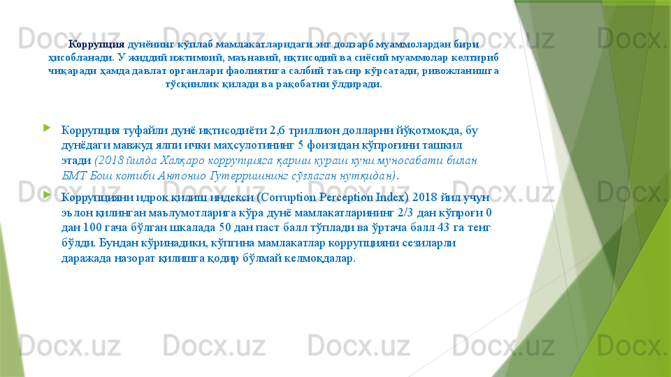 Коррупция  дунёнинг кўплаб мамлакатларидаги энг долзарб муаммолардан бири 
ҳисобланади. У жиддий ижтимоий, маънавий, иқтисодий ва сиёсий муаммолар келтириб 
чиқаради ҳамда давлат органлари фаолиятига салбий таъсир кўрсатади, ривожланишга 
тўсқинлик қилади ва рақобатни ўлдиради.

Коррупция туфайли дунё иқтисодиёти 2,6 триллион долларни йўқотмоқда, бу 
дунёдаги мавжуд ялпи ички маҳсулотининг 5 фоизидан кўпроғини ташкил 
этади  (2018 йилда Халқаро коррупцияга қарши кураш куни муносабати билан 
БМТ Бош котиби Aнтонио Гутерришнинг сўзлаган нутқидан) .

Коррупцияни идрок қилиш индекси (Corruption Perception Index) 2018 йил учун 
эълон қилинган маълумотларига кўра дунё мамлакатларининг 2/3 дан кўпроғи 0 
дан 100 гача бўлган шкалада 50 дан паст балл тўплади ва ўртача балл 43 га тенг 
бўлди. Бундан кўринадики, кўпгина мамлакатлар коррупцияни сезиларли 
даражада назорат қилишга қодир бўлмай келмоқдалар.                 