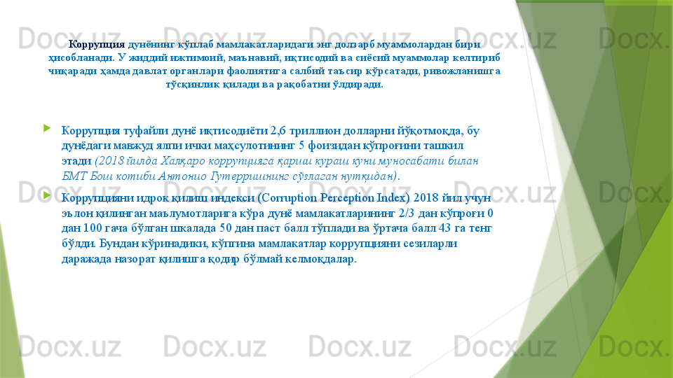 Коррупция  дунёнинг кўплаб мамлакатларидаги энг долзарб муаммолардан бири 
ҳисобланади. У жиддий ижтимоий, маънавий, иқтисодий ва сиёсий муаммолар келтириб 
чиқаради ҳамда давлат органлари фаолиятига салбий таъсир кўрсатади, ривожланишга 
тўсқинлик қилади ва рақобатни ўлдиради.
Коррупция туфайли дунё иқтисодиёти 2,6 триллион долларни йўқотмоқда, бу 
дунёдаги мавжуд ялпи ички маҳсулотининг 5 фоизидан кўпроғини ташкил 
этади  (2018 йилда Халқаро коррупцияга қарши кураш куни муносабати билан 
БМТ Бош котиби Aнтонио Гутерришнинг сўзлаган нутқидан) .
Коррупцияни идрок қилиш индекси (Corruption Perception Index) 2018 йил учун 
эълон қилинган маълумотларига кўра дунё мамлакатларининг 2/3 дан кўпроғи 0 
дан 100 гача бўлган шкалада 50 дан паст балл тўплади ва ўртача балл 43 га тенг 
бўлди. Бундан кўринадики, кўпгина мамлакатлар коррупцияни сезиларли 
даражада назорат қилишга қодир бўлмай келмоқдалар.