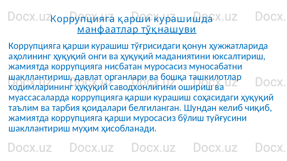 Корру пци яга қ арш и  к у раш и ш да    
м анф аатлар тў қ наш у ви
Коррупцияга қарши курашиш тўғрисидаги қонун ҳужжатларида 
аҳолининг ҳуқуқий онги ва ҳуқуқий маданиятини юксалтириш, 
жамиятда коррупцияга нисбатан муросасиз муносабатни 
шакллантириш, давлат органлари ва бошқа ташкилотлар 
ходимларининг ҳуқуқий саводхонлигини ошириш ва 
муассасаларда коррупцияга қарши курашиш соҳасидаги ҳуқуқий 
таълим ва тарбия қоидалари белгиланган. Шундан келиб чиқиб, 
жамиятда коррупцияга қарши муросасиз бўлиш туйғусини 
шакллантириш муҳим ҳисобланади. 