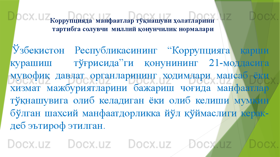 Коррупцияда  манфаатлар тўқнашуви ҳолатларини 
тартибга солувчи  миллий қонунчилик нормалари
  Ўзбекистон  Республикасининг  “Коррупцияга  қарши 
курашиш    тўғрисида”ги  қ онунининг  21-моддасига 
мувофиқ  давлат  органларининг  ходимлари  мансаб  ёки 
хизмат  мажбуриятларини  бажариш  чоғида  манфаатлар 
тўқнашувига  олиб  келадиган  ёки  олиб  келиши  мумкин 
бўлган  шахсий  манфаатдорликка  йўл  қўймаслиги  керак-
деб эътироф этилган.