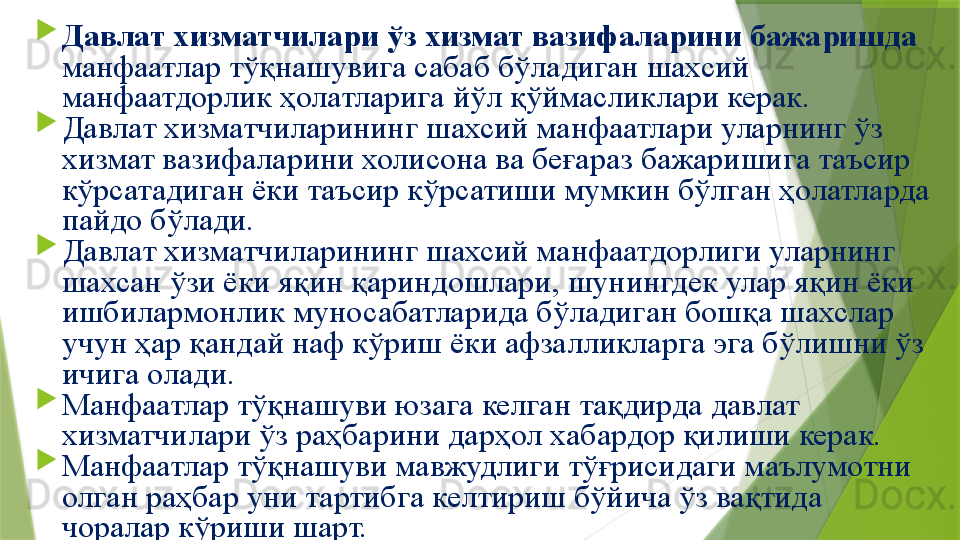 
Давлат хизматчилари ўз хизмат вазифаларини бажаришда 
манфаатлар тўқнашувига сабаб бўладиган шахсий 
манфаатдорлик ҳолатларига йўл қўймасликлари керак.
Давлат хизматчиларининг шахсий манфаатлари уларнинг ўз 
хизмат вазифаларини холисона ва беғараз бажаришига таъсир 
кўрсатадиган ёки таъсир кўрсатиши мумкин бўлган ҳолатларда 
пайдо бўлади.
Давлат хизматчиларининг шахсий манфаатдорлиги уларнинг 
шахсан ўзи ёки яқин қариндошлари, шунингдек улар яқин ёки 
ишбилармонлик муносабатларида бўладиган бошқа шахслар 
учун ҳар қандай наф кўриш ёки афзалликларга эга бўлишни ўз 
ичига олади.
Манфаатлар тўқнашуви юзага келган тақдирда давлат 
хизматчилари ўз раҳбарини дарҳол хабардор қилиши керак. 
Манфаатлар тўқнашуви мавжудлиги тўғрисидаги маълумотни 
олган раҳбар уни тартибга келтириш бўйича ўз вақтида 
чоралар кўриши шарт.