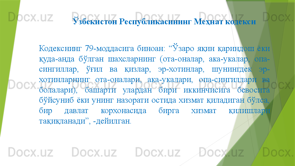 Ўзбекистон Республикасининг Меҳнат кодекси
Кодекснинг  79-моддасига  биноан:  “Ўзаро  яқин  қариндош  ёки 
қуда-анда  бўлган  шахсларнинг  (ота-оналар,  ака-укалар,  опа-
сингиллар,  ўғил  ва  қизлар,  эр-хотинлар,  шунингдек  эр-
хотинларнинг  ота-оналари,  ака-укалари,  опа-сингиллари  ва 
болалари),  башарти  улардан  бири  иккинчисига  бевосита 
бўйсуниб  ёки  унинг  назорати  остида  хизмат  қиладиган  бўлса, 
бир  давлат  корхонасида  бирга  хизмат  қилишлари 
тақиқланади”, -дейилган.                 