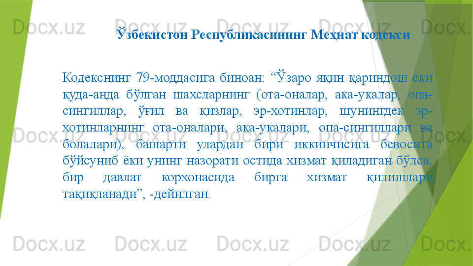 Ўзбекистон Республикасининг Меҳнат кодекси
Кодекснинг  79-моддасига  биноан:  “Ўзаро  яқин  қариндош  ёки 
қуда-анда  бўлган  шахсларнинг  (ота-оналар,  ака-укалар,  опа-
сингиллар,  ўғил  ва  қизлар,  эр-хотинлар,  шунингдек  эр-
хотинларнинг  ота-оналари,  ака-укалари,  опа-сингиллари  ва 
болалари),  башарти  улардан  бири  иккинчисига  бевосита 
бўйсуниб  ёки  унинг  назорати  остида  хизмат  қиладиган  бўлса, 
бир  давлат  корхонасида  бирга  хизмат  қилишлари 
тақиқланади”, -дейилган.