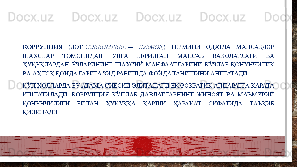 КОРРУПЦИЯ  (ЛОТ.  CORRUMPERE	 —  БУЗМОҚ )  ТЕРМИНИ  ОДАТДА  МАНСАБДОР 
ШАХСЛАР  ТОМОНИДАН  УНГА  БЕРИЛГАН  МАНСАБ  ВАКОЛАТЛАРИ  ВА 
ҲУҚУҚЛАРДАН  ЎЗЛАРИНИНГ  ШАХСИЙ  МАНФААТЛАРИНИ  КЎЗЛАБ  ҚОНУНЧИЛИК 
ВА АҲЛОҚ ҚОИДАЛАРИГА ЗИД РАВИШДА ФОЙДАЛАНИШИНИ АНГЛАТАДИ.
КЎП ҲОЛЛАРДА БУ АТАМА СИЁСИЙ ЭЛИТАДАГИ БЮРОКРАТИК АППАРАТГА ҚАРАТА 
ИШЛАТИЛАДИ.  КОРРУПЦИЯ  КЎПЛАБ  ДАВЛАТЛАРНИНГ  ЖИНОЯТ  ВА  МАЪМУРИЙ 
ҚОНУНЧИЛИГИ  БИЛАН  ҲУҚУҚҚА  ҚАРШИ  ҲАРАКАТ  СИФАТИДА  ТАЪҚИБ 
ҚИЛИНАДИ.