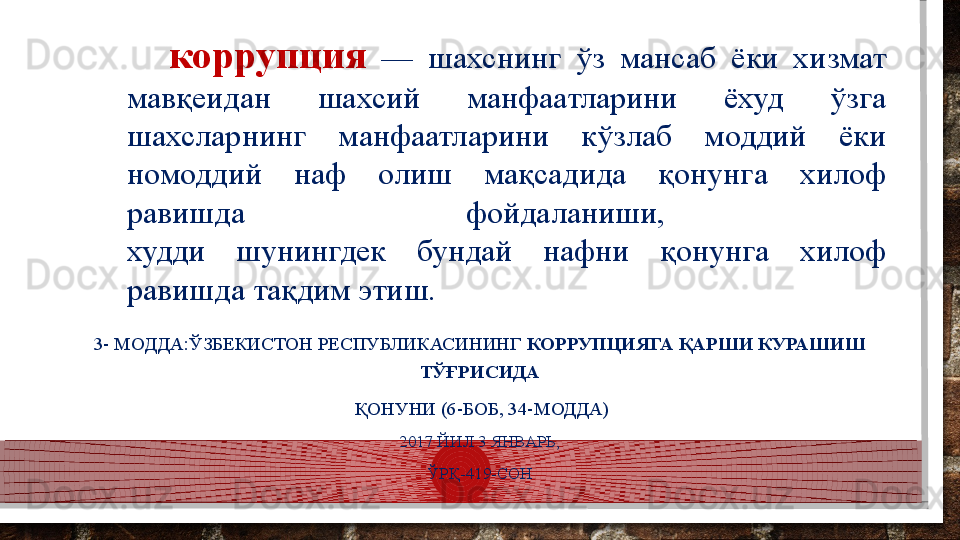коррупция   —  шахснинг  ўз  мансаб  ёки  хизмат 
мавқеидан  шахсий  манфаатларини  ёхуд  ўзга 
шахсларнинг  манфаатларини  кўзлаб  моддий  ёки 
номоддий  наф  олиш  мақсадида  қонунга  хилоф 
равишда  фойдаланиши, 
худди  шунингдек  бундай  нафни  қонунга  хилоф 
равишда тақдим этиш.
3- МОДДА:ЎЗБЕКИСТОН РЕСПУБЛИКАСИНИНГ  КОРРУПЦИЯГА ҚАРШИ КУРАШИШ 
ТЎҒРИСИДА
  ҚОНУНИ (6-БОБ, 34-МОДДА)
2017 ЙИЛ 3 ЯНВАРЬ,
ЎРҚ-419-СОН